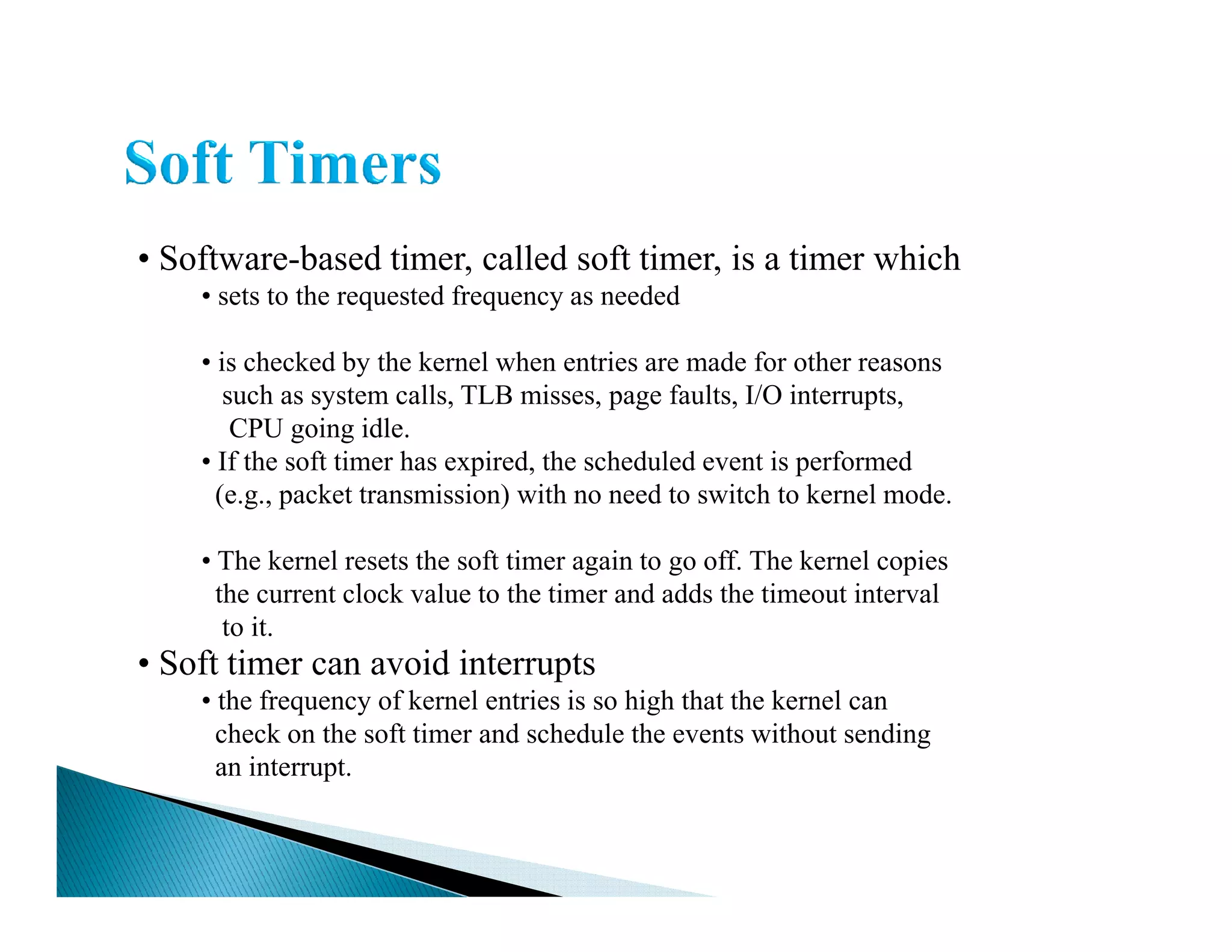 • Software-based timer, called soft timer, is a timer which
• sets to the requested frequency as needed
• is checked by the kernel when entries are made for other reasons
such as system calls, TLB misses, page faults, I/O interrupts,
CPU going idle.
• If the soft timer has expired, the scheduled event is performed• If the soft timer has expired, the scheduled event is performed
(e.g., packet transmission) with no need to switch to kernel mode.
• The kernel resets the soft timer again to go off. The kernel copies
the current clock value to the timer and adds the timeout interval
to it.
• Soft timer can avoid interrupts
• the frequency of kernel entries is so high that the kernel can
check on the soft timer and schedule the events without sending
an interrupt.
 