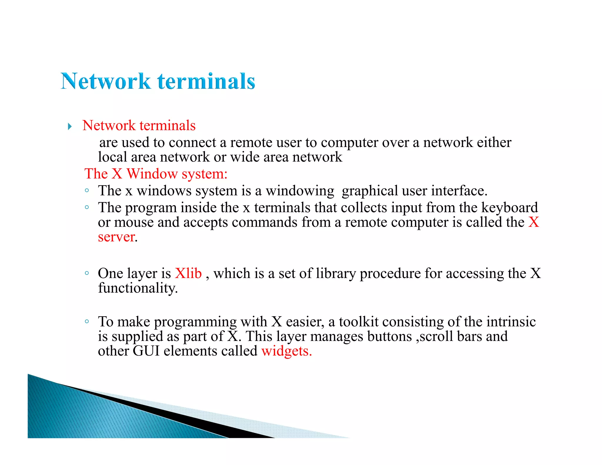Network terminals
are used to connect a remote user to computer over a network either
local area network or wide area network
The X Window system:
◦ The x windows system is a windowing graphical user interface.
◦ The program inside the x terminals that collects input from the keyboard
or mouse and accepts commands from a remote computer is called the X
server.server.
◦ One layer is Xlib , which is a set of library procedure for accessing the X
functionality.
◦ To make programming with X easier, a toolkit consisting of the intrinsic
is supplied as part of X. This layer manages buttons ,scroll bars and
other GUI elements called widgets.
 