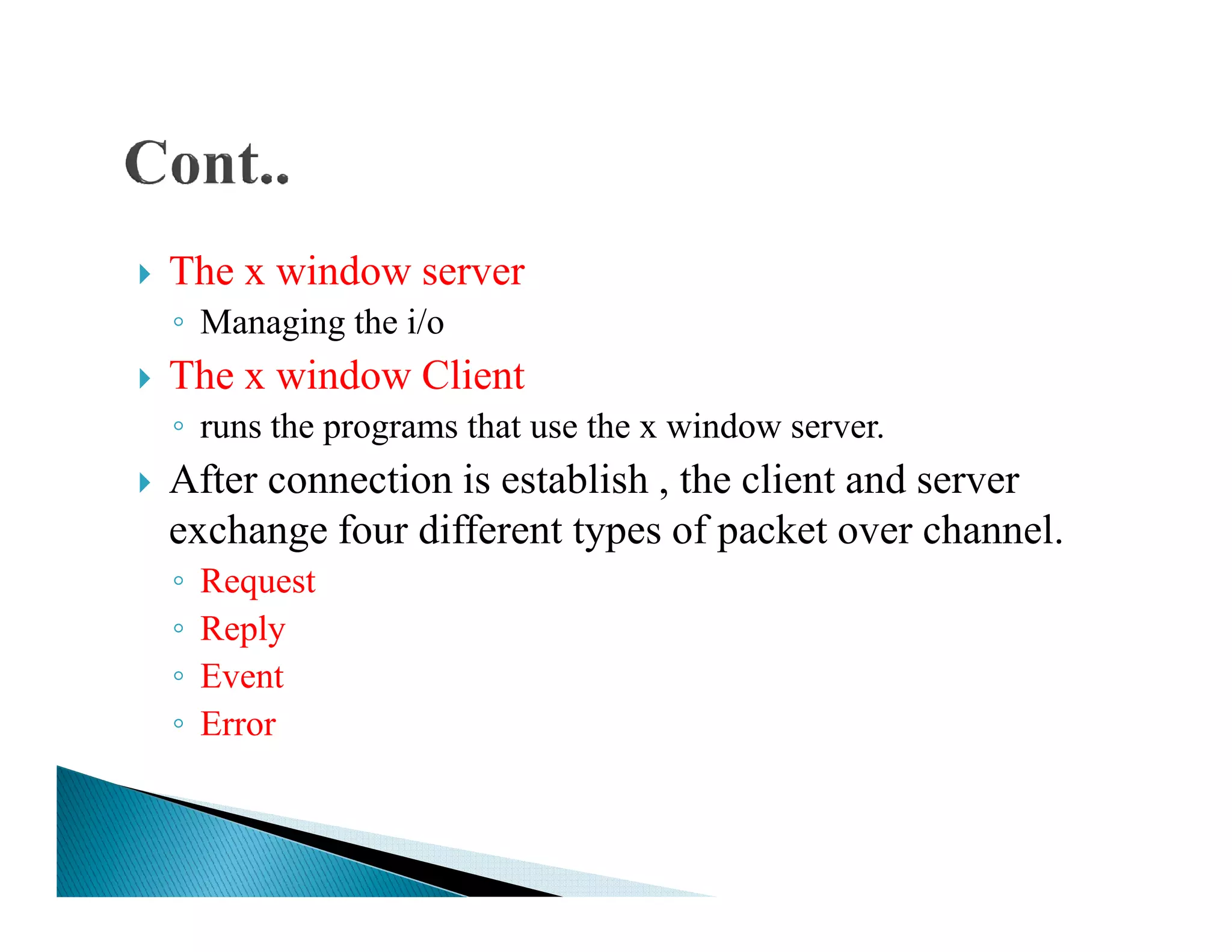 The x window server
◦ Managing the i/o
The x window Client
◦ runs the programs that use the x window server.
After connection is establish , the client and serverAfter connection is establish , the client and server
exchange four different types of packet over channel.
◦ Request
◦ Reply
◦ Event
◦ Error
 