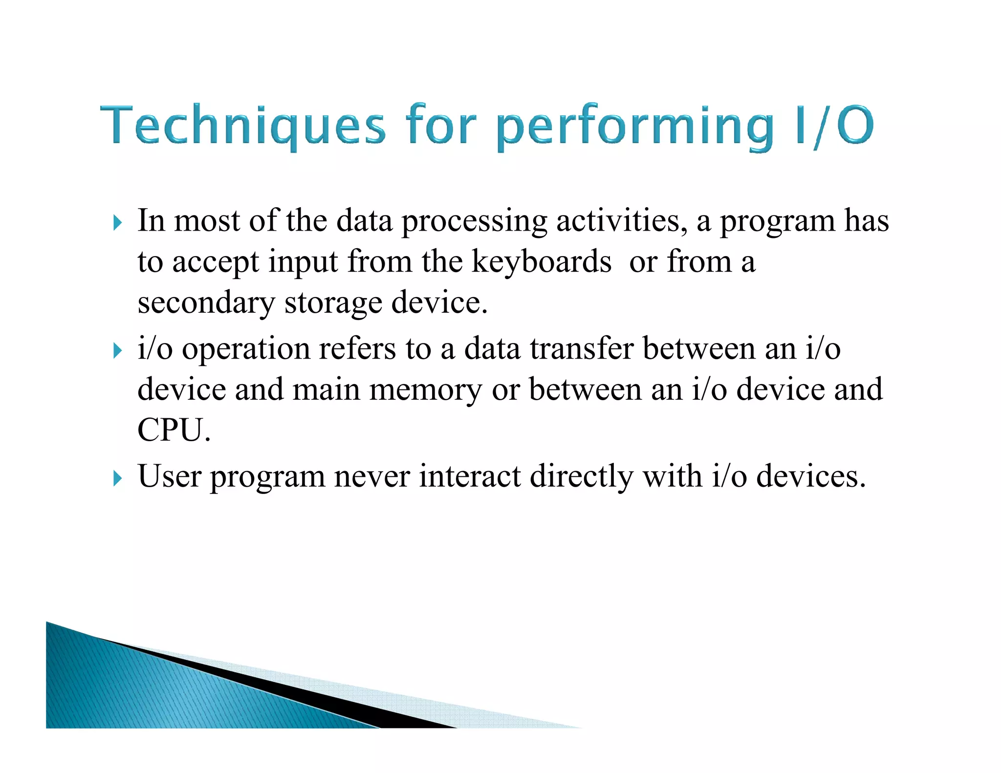 In most of the data processing activities, a program has
to accept input from the keyboards or from a
secondary storage device.
i/o operation refers to a data transfer between an i/o
device and main memory or between an i/o device anddevice and main memory or between an i/o device and
CPU.
User program never interact directly with i/o devices.
 