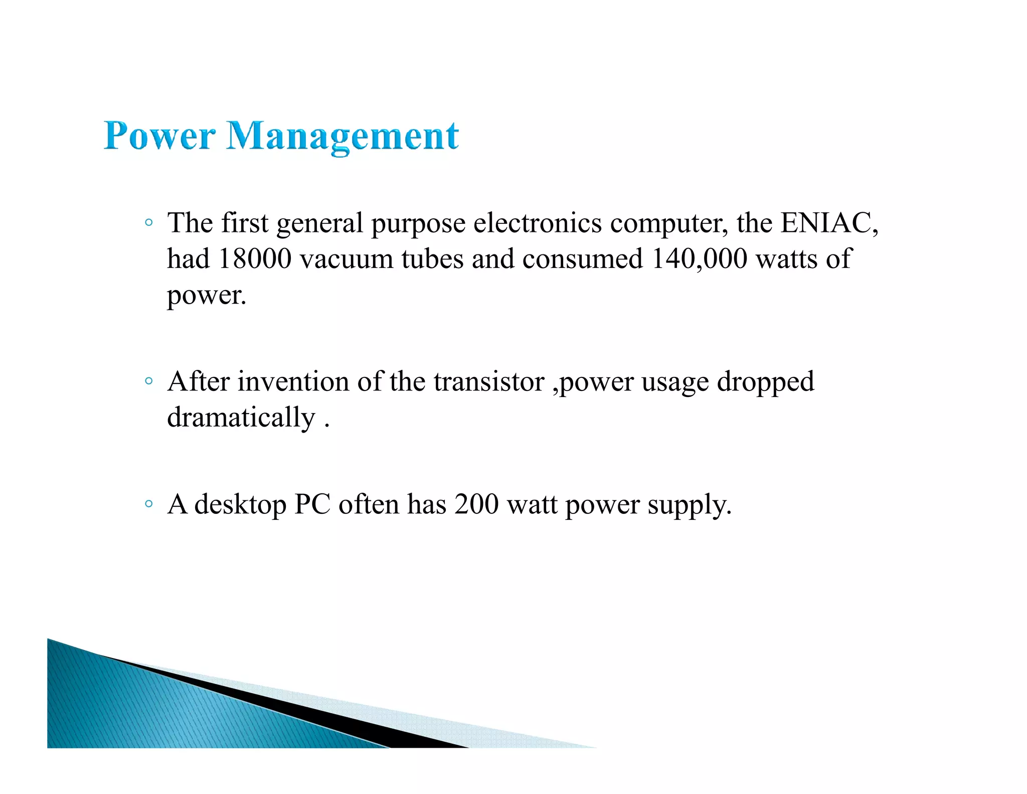 ◦ The first general purpose electronics computer, the ENIAC,
had 18000 vacuum tubes and consumed 140,000 watts of
power.
◦ After invention of the transistor ,power usage dropped
dramatically .
◦ A desktop PC often has 200 watt power supply.
 