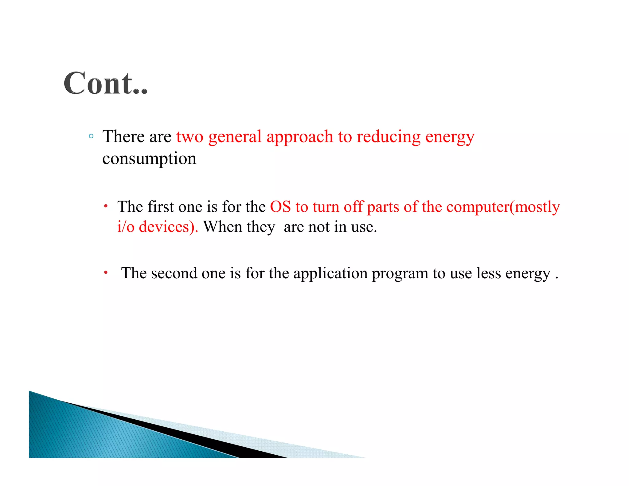 ◦ There are two general approach to reducing energy
consumption
The first one is for the OS to turn off parts of the computer(mostly
i/o devices). When they are not in use.
The second one is for the application program to use less energy .
 