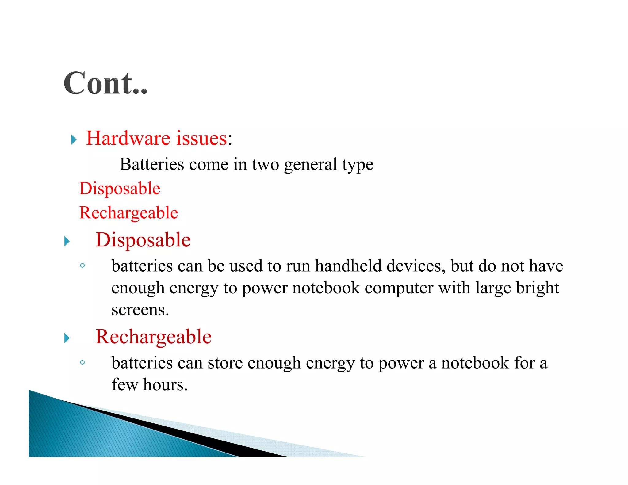 Hardware issues:
Batteries come in two general type
Disposable
Rechargeable
DisposableDisposable
◦ batteries can be used to run handheld devices, but do not have
enough energy to power notebook computer with large bright
screens.
Rechargeable
◦ batteries can store enough energy to power a notebook for a
few hours.
 