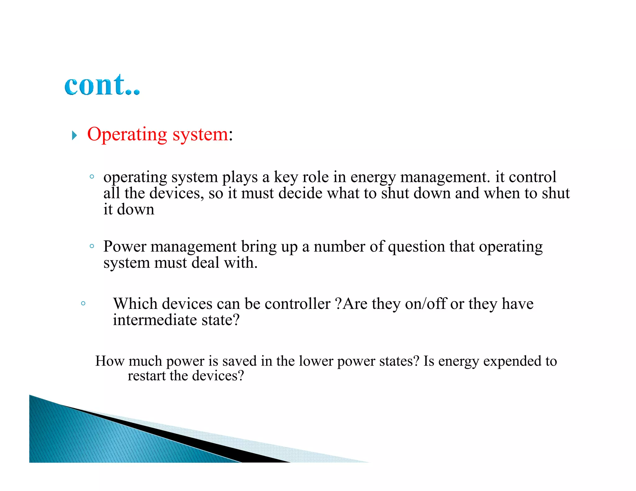 Operating system:
◦ operating system plays a key role in energy management. it control
all the devices, so it must decide what to shut down and when to shut
it down
◦ Power management bring up a number of question that operating◦ Power management bring up a number of question that operating
system must deal with.
◦ Which devices can be controller ?Are they on/off or they have
intermediate state?
How much power is saved in the lower power states? Is energy expended to
restart the devices?
 