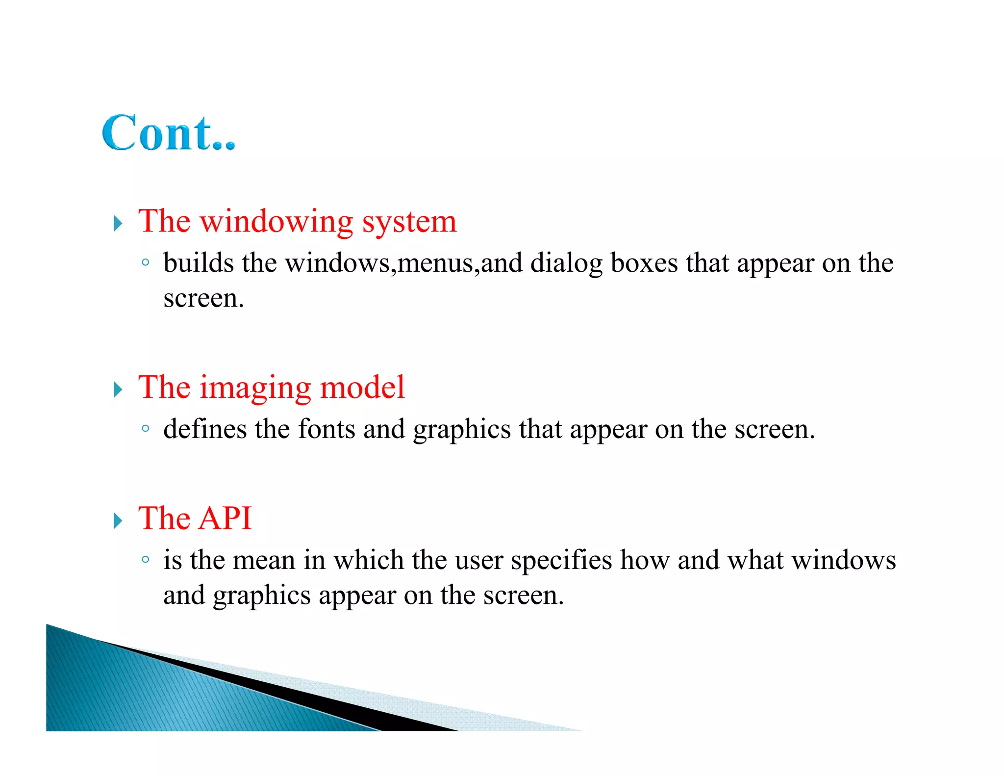 The windowing system
◦ builds the windows,menus,and dialog boxes that appear on the
screen.
The imaging modelThe imaging model
◦ defines the fonts and graphics that appear on the screen.
The API
◦ is the mean in which the user specifies how and what windows
and graphics appear on the screen.
 