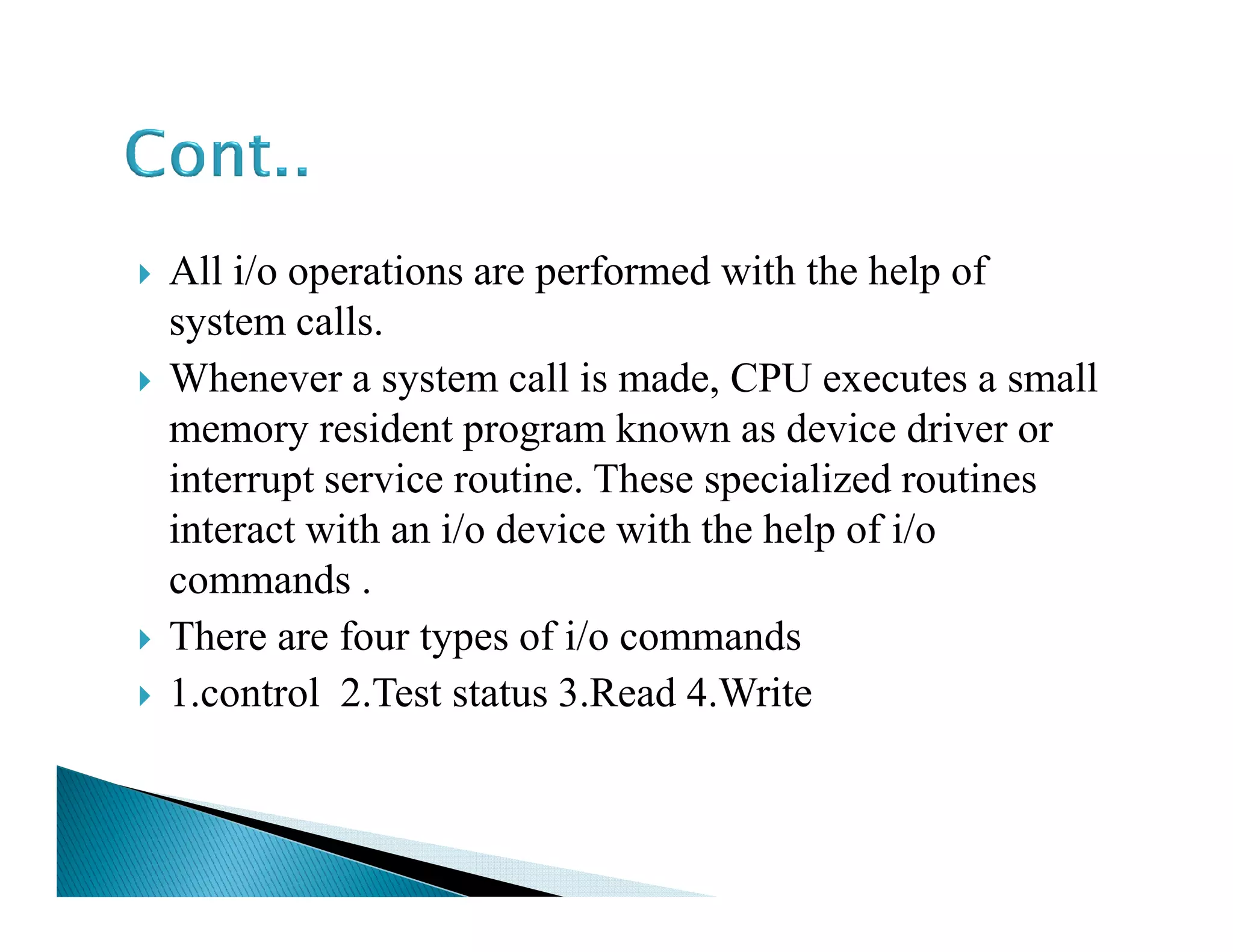 All i/o operations are performed with the help of
system calls.
Whenever a system call is made, CPU executes a small
memory resident program known as device driver or
interrupt service routine. These specialized routinesinterrupt service routine. These specialized routines
interact with an i/o device with the help of i/o
commands .
There are four types of i/o commands
1.control 2.Test status 3.Read 4.Write
 