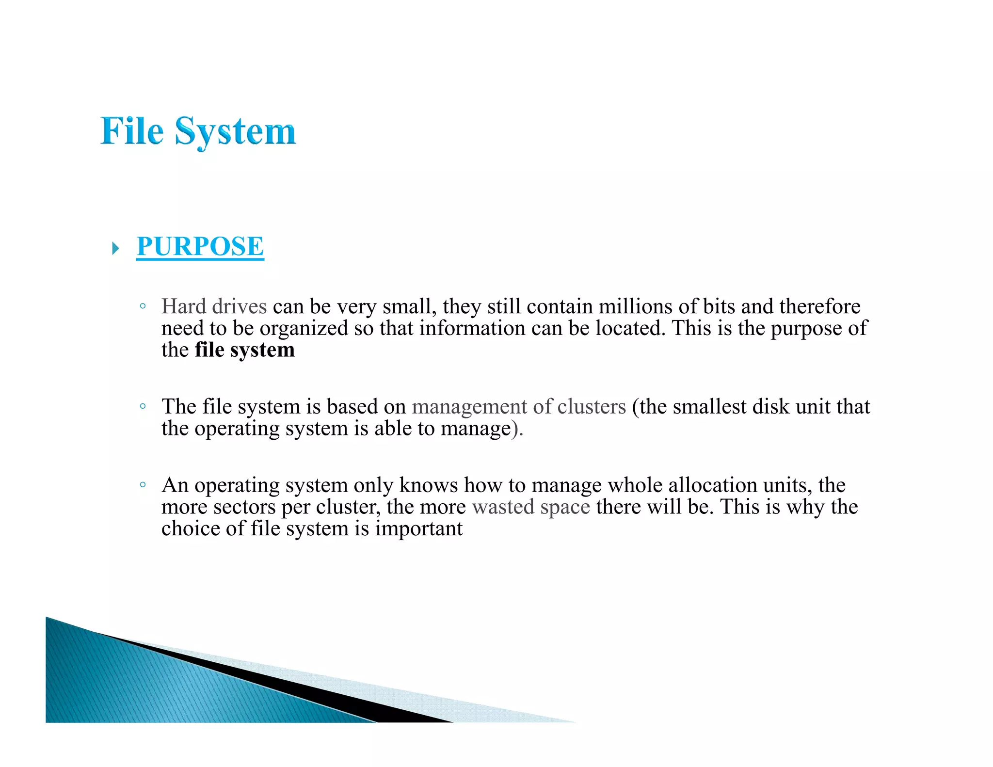 PURPOSE
◦ Hard drives can be very small, they still contain millions of bits and therefore
need to be organized so that information can be located. This is the purpose of
the file system
◦ The file system is based on management of clusters (the smallest disk unit that
the operating system is able to manage).
◦ An operating system only knows how to manage whole allocation units, the
more sectors per cluster, the more wasted space there will be. This is why the
choice of file system is important
 