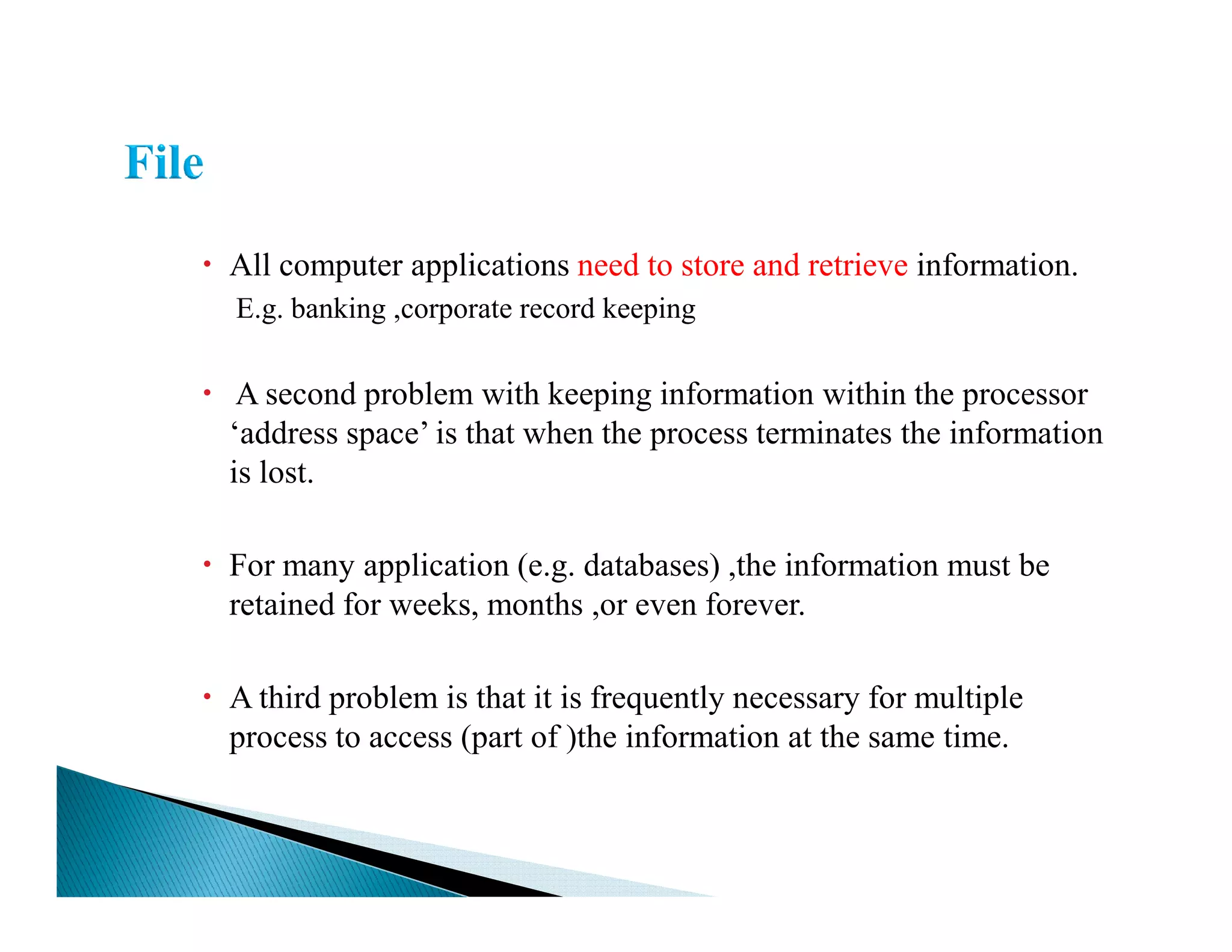 All computer applications need to store and retrieve information.
E.g. banking ,corporate record keeping
A second problem with keeping information within the processor
‘address space’ is that when the process terminates the information
is lost.is lost.
For many application (e.g. databases) ,the information must be
retained for weeks, months ,or even forever.
A third problem is that it is frequently necessary for multiple
process to access (part of )the information at the same time.
 