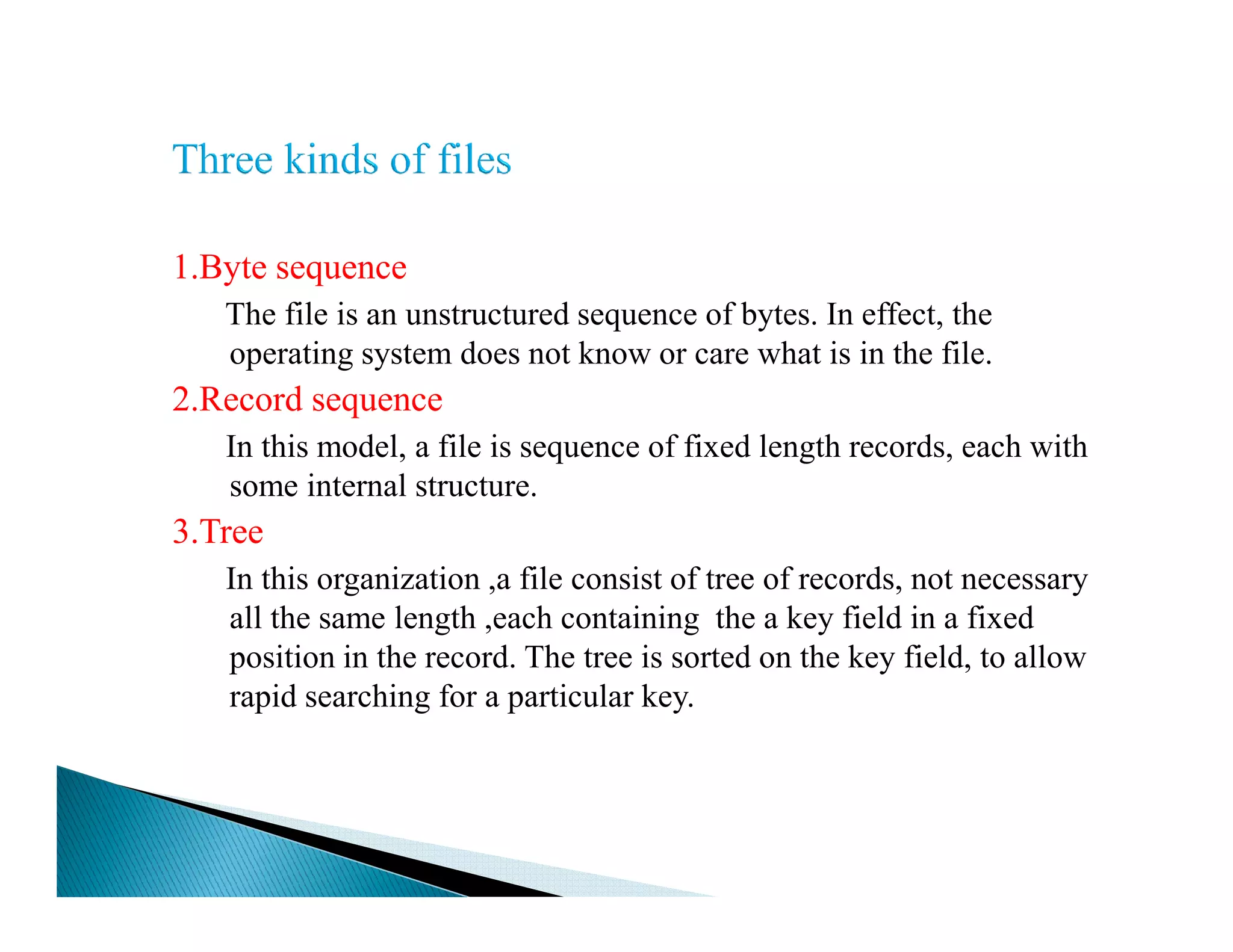 1.Byte sequence
The file is an unstructured sequence of bytes. In effect, the
operating system does not know or care what is in the file.
2.Record sequence
In this model, a file is sequence of fixed length records, each with
some internal structure.some internal structure.
3.Tree
In this organization ,a file consist of tree of records, not necessary
all the same length ,each containing the a key field in a fixed
position in the record. The tree is sorted on the key field, to allow
rapid searching for a particular key.
 