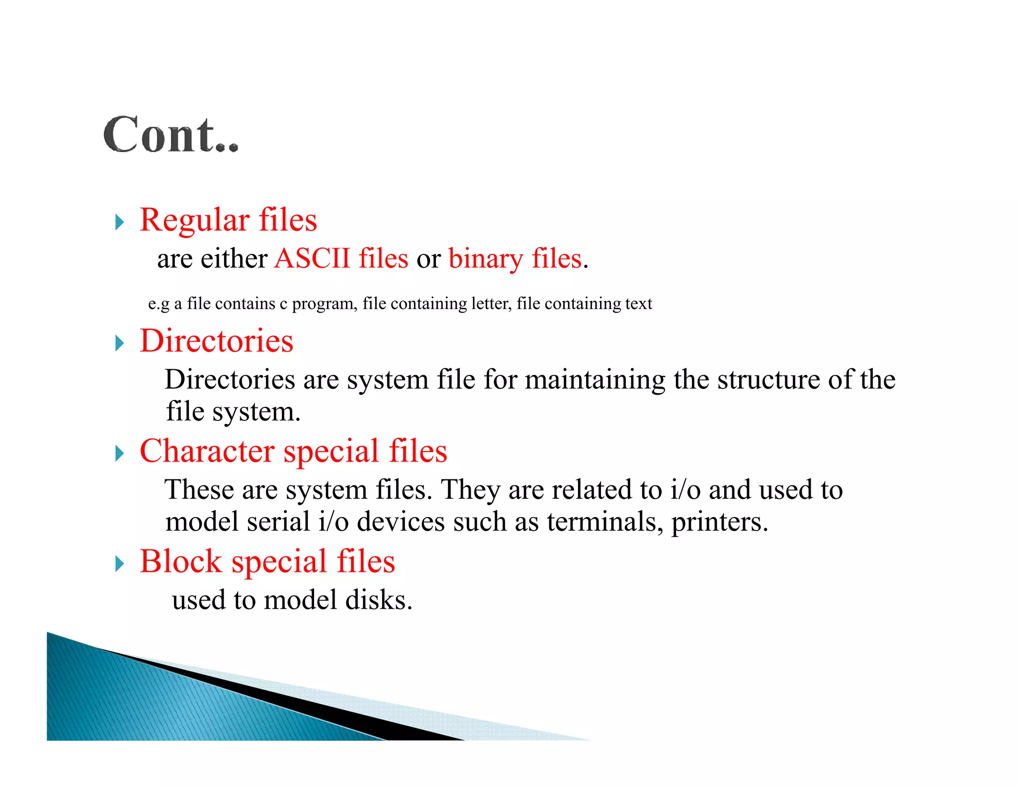 Regular files
are either ASCII files or binary files.
e.g a file contains c program, file containing letter, file containing text
Directories
Directories are system file for maintaining the structure of theDirectories are system file for maintaining the structure of the
file system.
Character special files
These are system files. They are related to i/o and used to
model serial i/o devices such as terminals, printers.
Block special files
used to model disks.
 