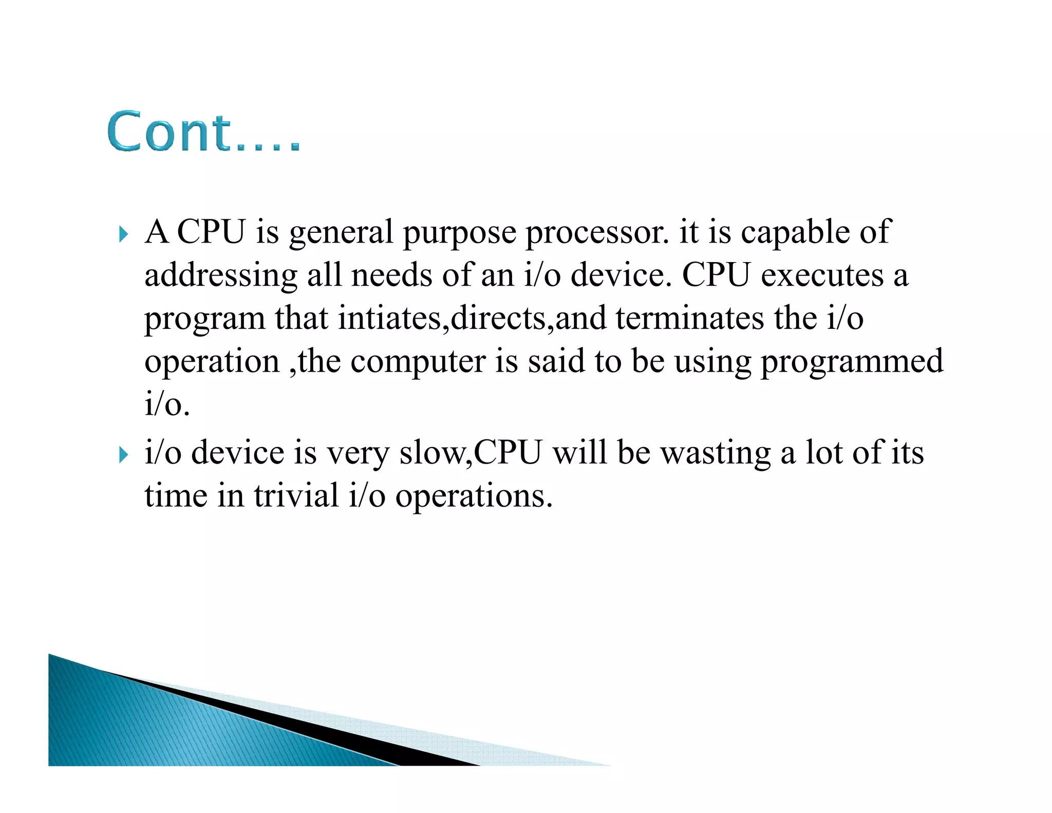 A CPU is general purpose processor. it is capable of
addressing all needs of an i/o device. CPU executes a
program that intiates,directs,and terminates the i/o
operation ,the computer is said to be using programmed
i/o.i/o.
i/o device is very slow,CPU will be wasting a lot of its
time in trivial i/o operations.
 