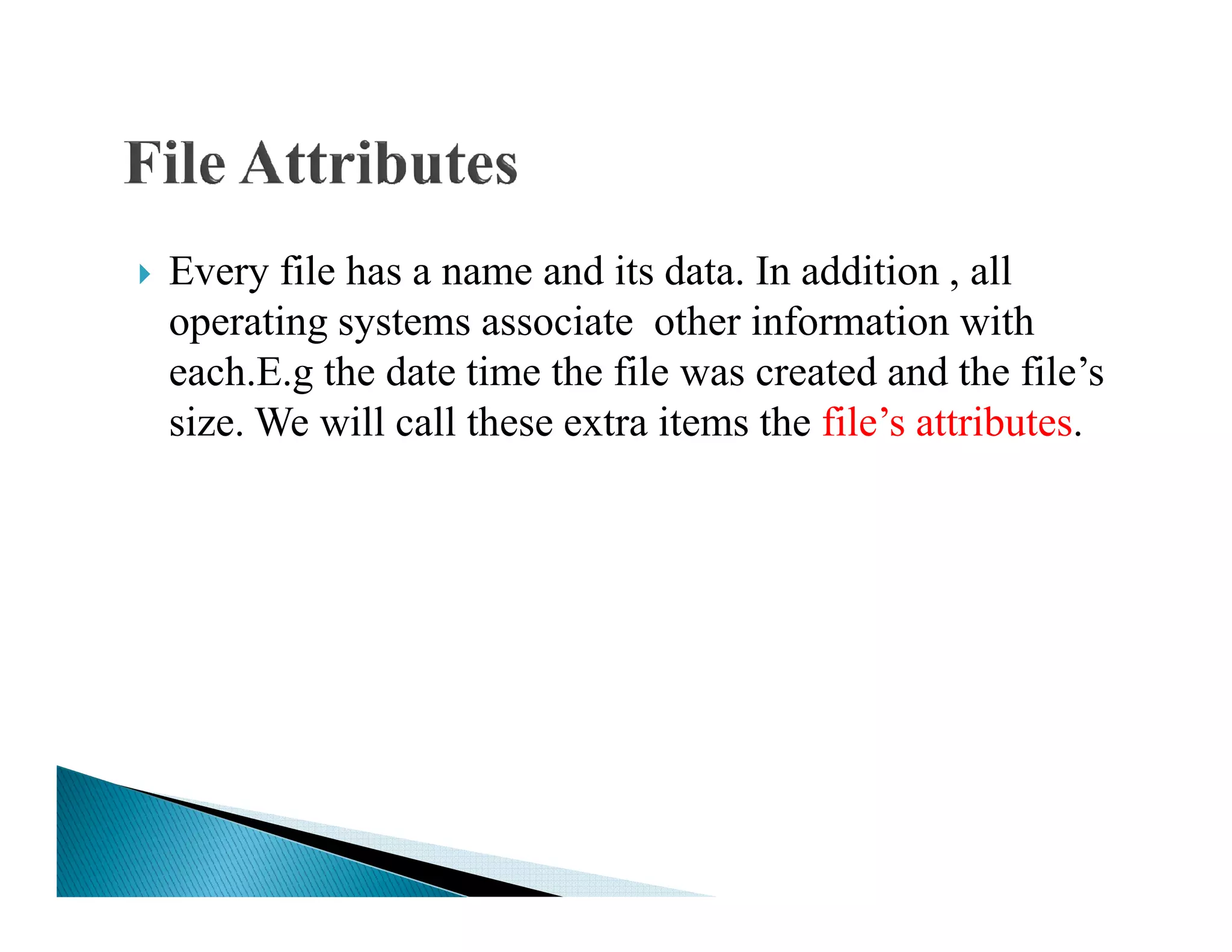 Every file has a name and its data. In addition , all
operating systems associate other information with
each.E.g the date time the file was created and the file’s
size. We will call these extra items the file’s attributes.
 
