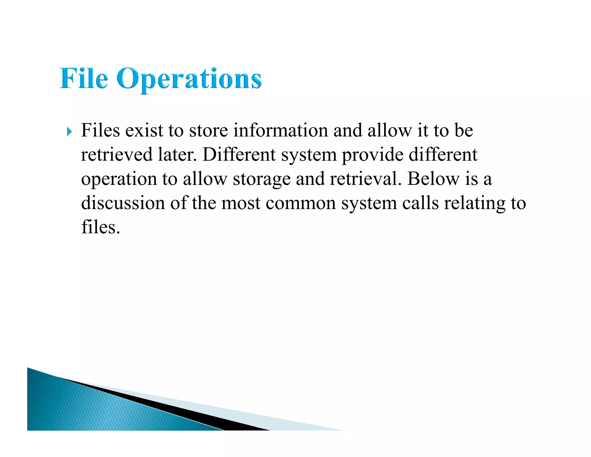 Files exist to store information and allow it to be
retrieved later. Different system provide different
operation to allow storage and retrieval. Below is a
discussion of the most common system calls relating to
files.files.
 