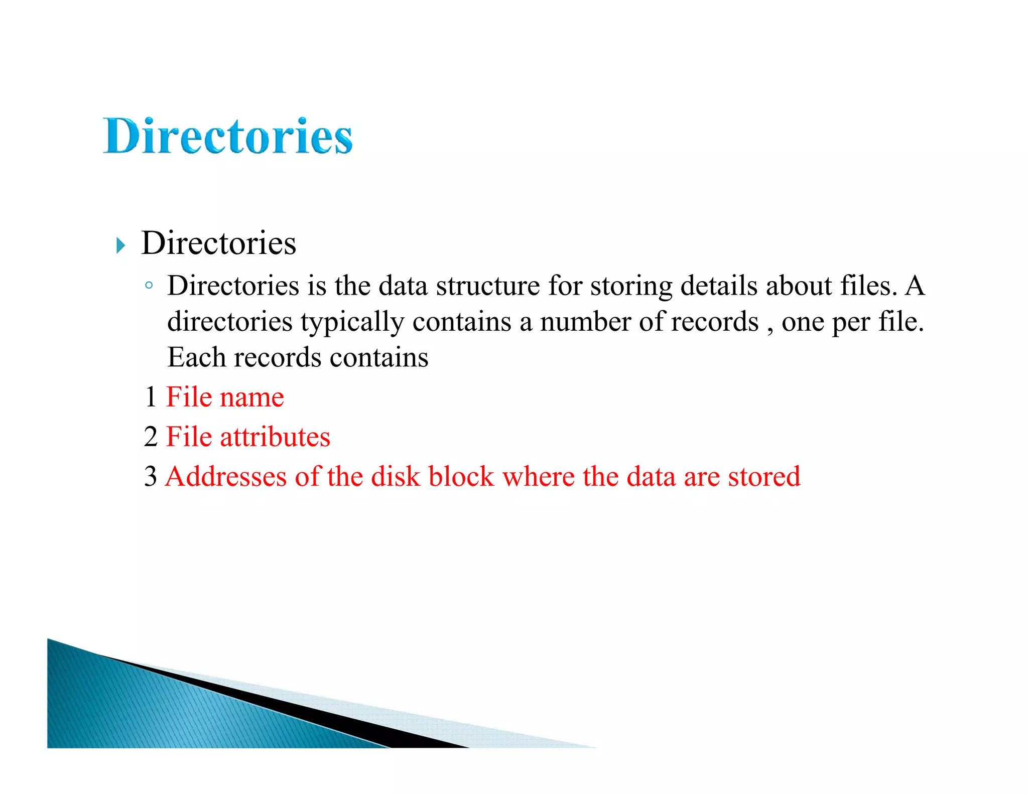 Directories
◦ Directories is the data structure for storing details about files. A
directories typically contains a number of records , one per file.
Each records contains
1 File name1 File name
2 File attributes
3 Addresses of the disk block where the data are stored
 