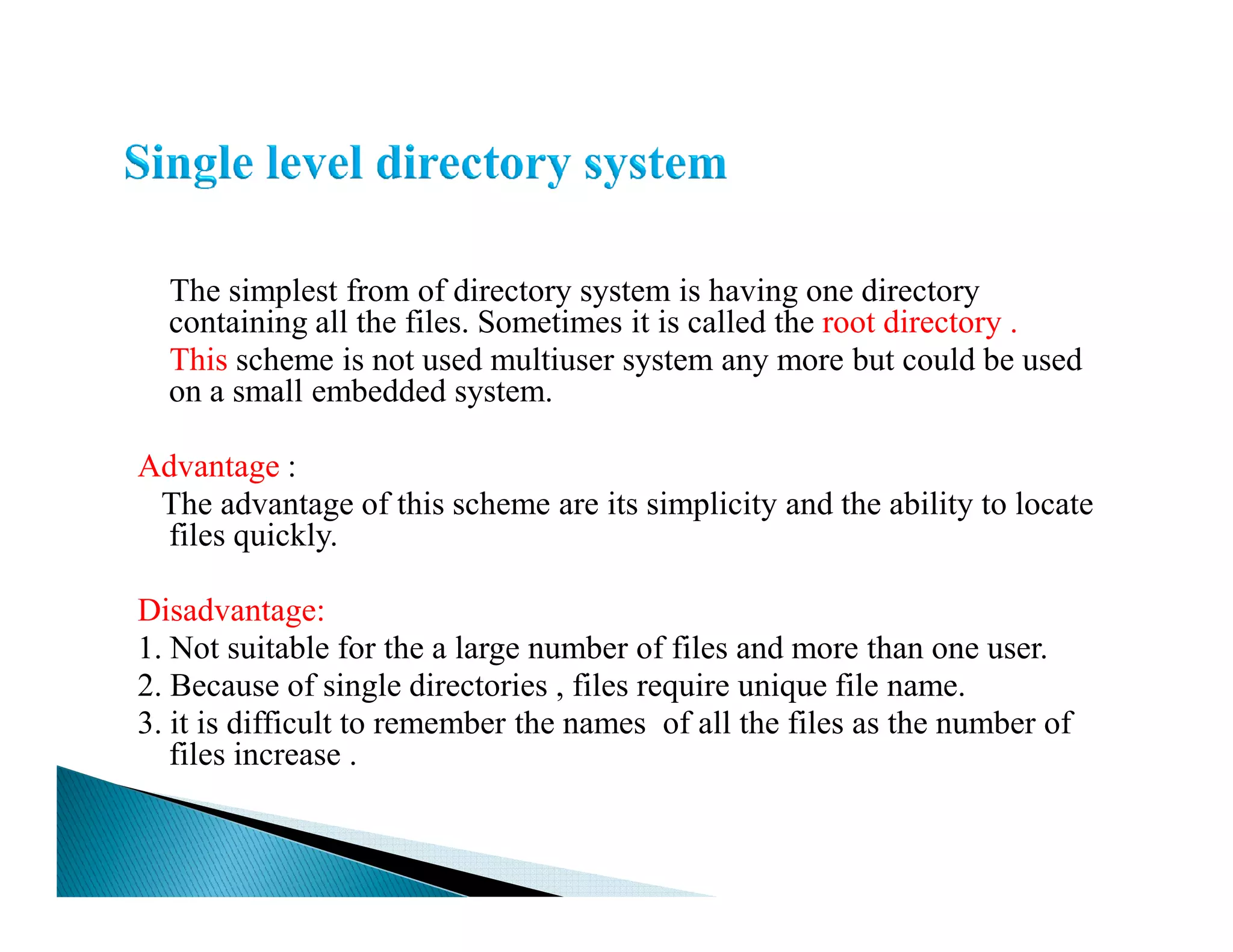 The simplest from of directory system is having one directory
containing all the files. Sometimes it is called the root directory .
This scheme is not used multiuser system any more but could be used
on a small embedded system.
Advantage :Advantage :
The advantage of this scheme are its simplicity and the ability to locate
files quickly.
Disadvantage:
1. Not suitable for the a large number of files and more than one user.
2. Because of single directories , files require unique file name.
3. it is difficult to remember the names of all the files as the number of
files increase .
 