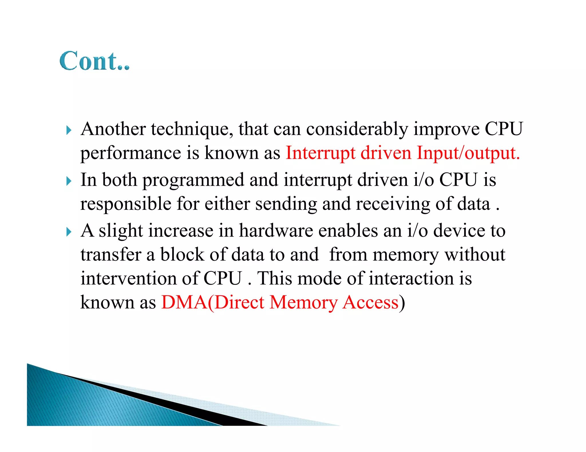 Another technique, that can considerably improve CPU
performance is known as Interrupt driven Input/output.
In both programmed and interrupt driven i/o CPU is
responsible for either sending and receiving of data .
A slight increase in hardware enables an i/o device toA slight increase in hardware enables an i/o device to
transfer a block of data to and from memory without
intervention of CPU . This mode of interaction is
known as DMA(Direct Memory Access)
 