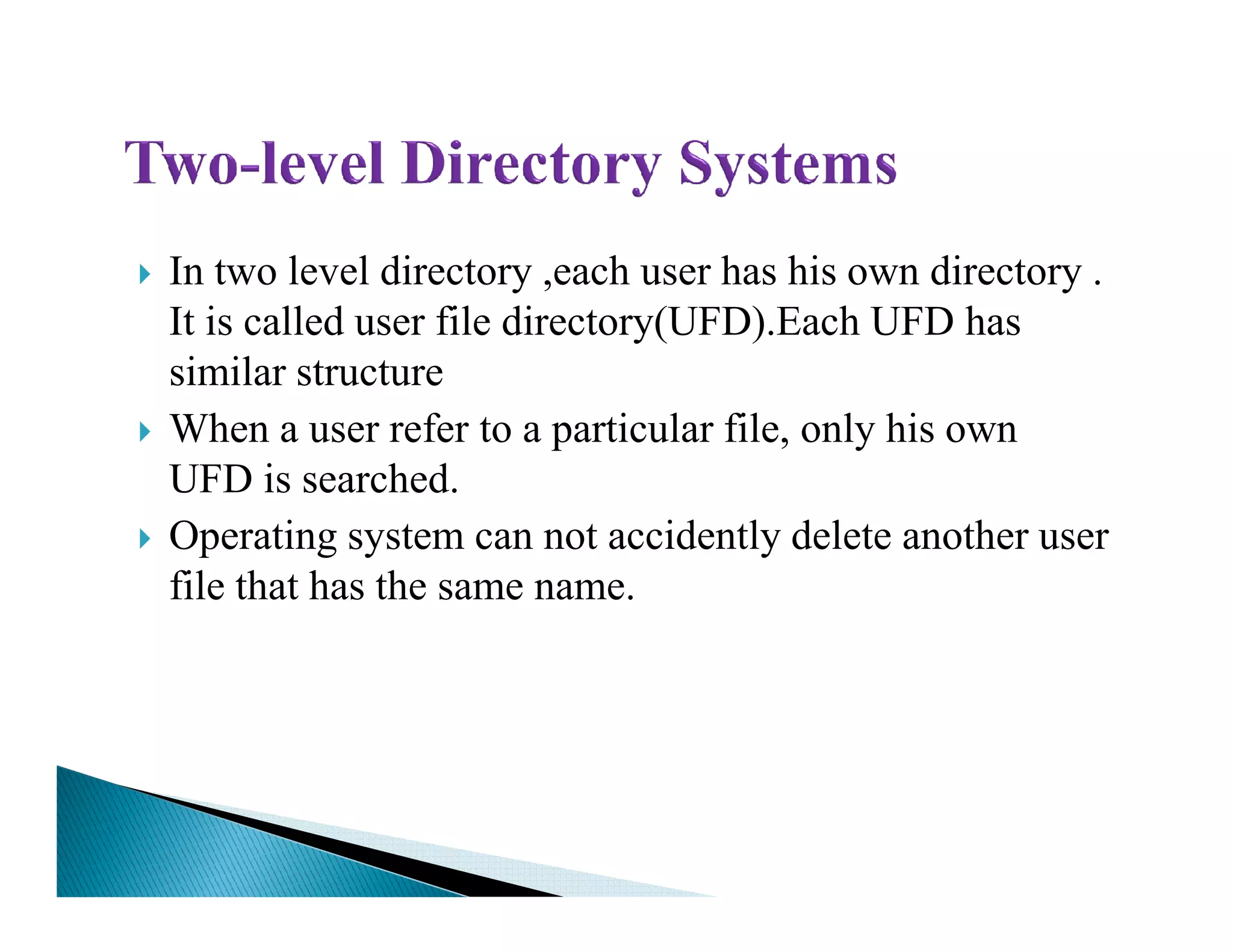 In two level directory ,each user has his own directory .
It is called user file directory(UFD).Each UFD has
similar structure
When a user refer to a particular file, only his own
UFD is searched.UFD is searched.
Operating system can not accidently delete another user
file that has the same name.
 