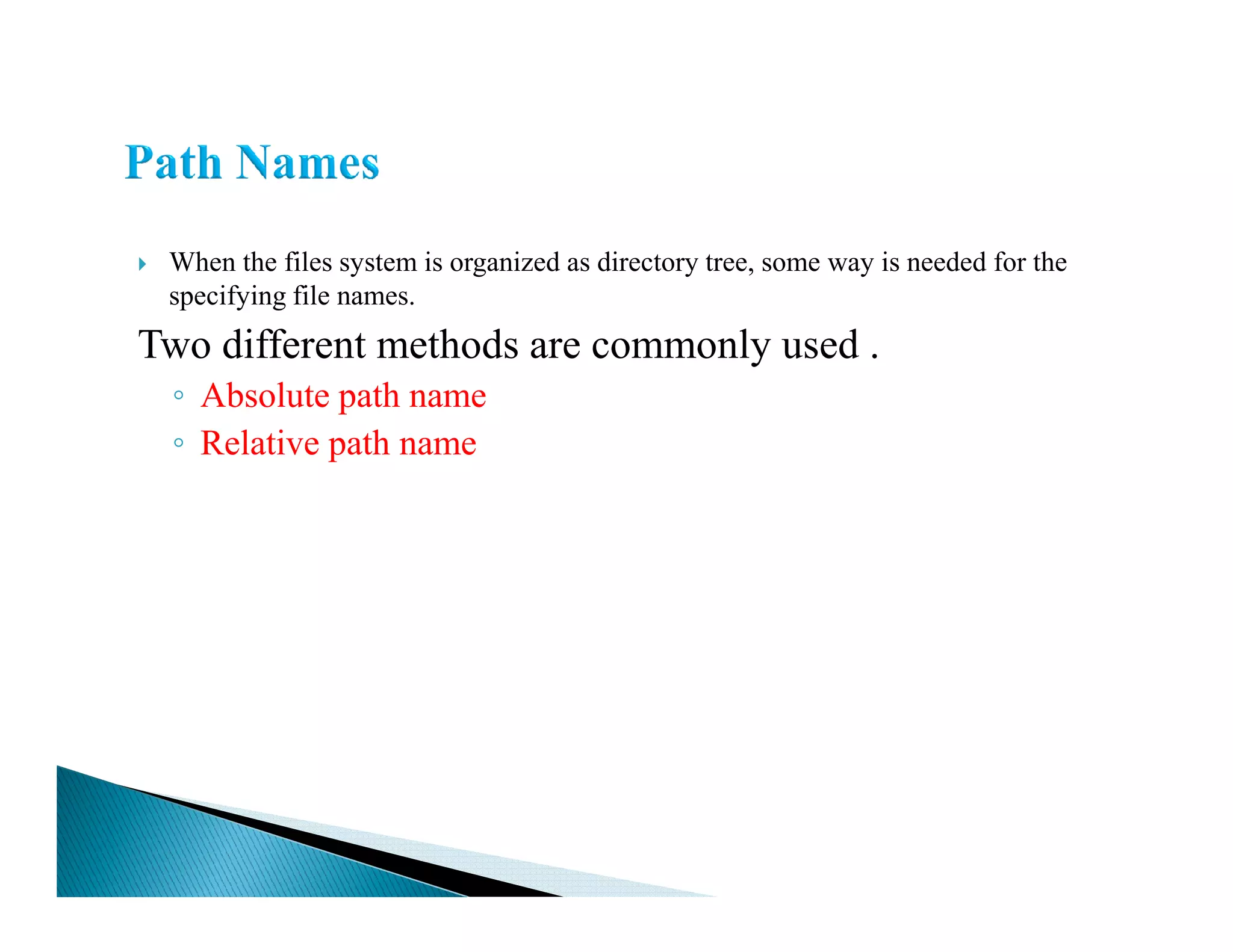 When the files system is organized as directory tree, some way is needed for the
specifying file names.
Two different methods are commonly used .
◦ Absolute path name
◦ Relative path name
 
