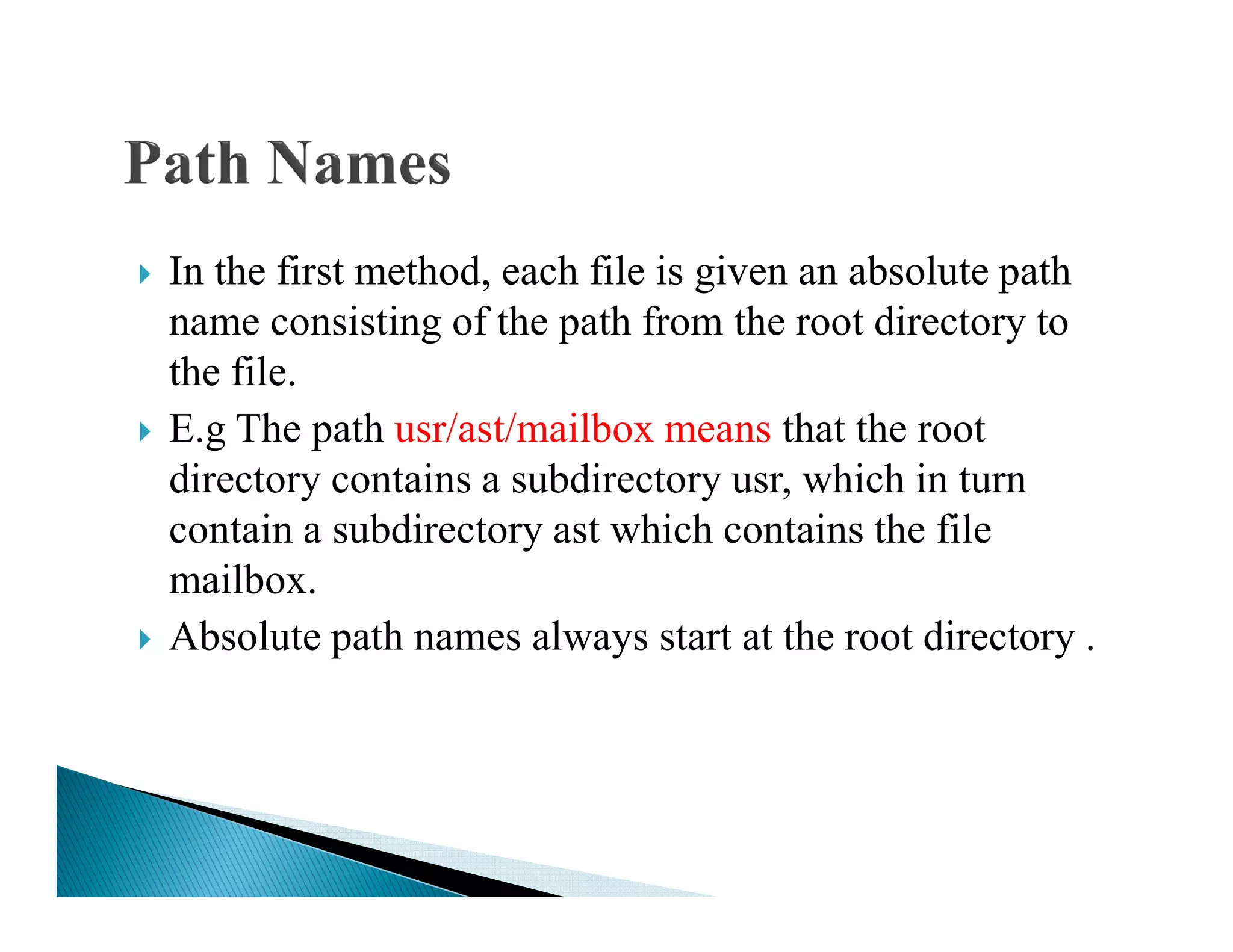 In the first method, each file is given an absolute path
name consisting of the path from the root directory to
the file.
E.g The path usr/ast/mailbox means that the root
directory contains a subdirectory usr, which in turndirectory contains a subdirectory usr, which in turn
contain a subdirectory ast which contains the file
mailbox.
Absolute path names always start at the root directory .
 