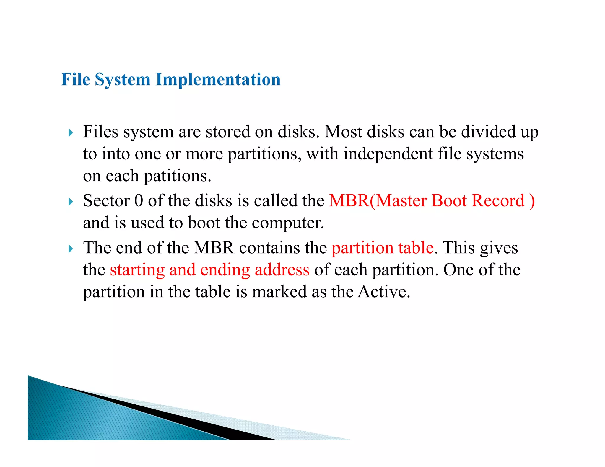 Files system are stored on disks. Most disks can be divided up
to into one or more partitions, with independent file systems
on each patitions.
Sector 0 of the disks is called the MBR(Master Boot Record )
and is used to boot the computer.
The end of the MBR contains the partition table. This gives
the starting and ending address of each partition. One of the
partition in the table is marked as the Active.
 