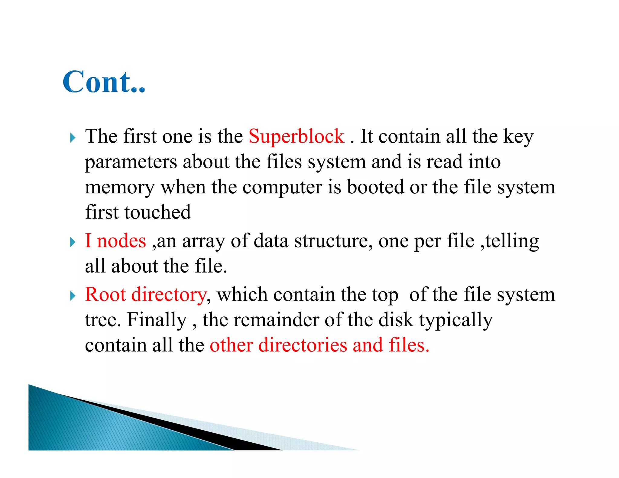 The first one is the Superblock . It contain all the key
parameters about the files system and is read into
memory when the computer is booted or the file system
first touched
I nodes ,an array of data structure, one per file ,tellingI nodes ,an array of data structure, one per file ,telling
all about the file.
Root directory, which contain the top of the file system
tree. Finally , the remainder of the disk typically
contain all the other directories and files.
 