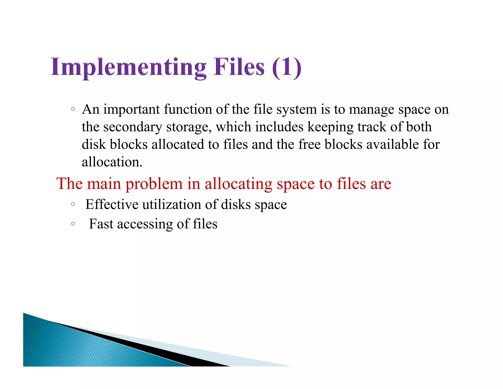 ◦ An important function of the file system is to manage space on
the secondary storage, which includes keeping track of both
disk blocks allocated to files and the free blocks available for
allocation.
The main problem in allocating space to files are
◦◦ Effective utilization of disks space
◦ Fast accessing of files
 