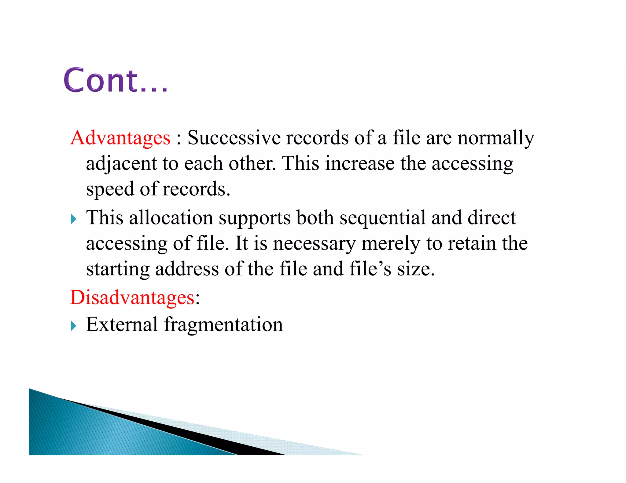 Advantages : Successive records of a file are normally
adjacent to each other. This increase the accessing
speed of records.
This allocation supports both sequential and direct
accessing of file. It is necessary merely to retain theaccessing of file. It is necessary merely to retain the
starting address of the file and file’s size.
Disadvantages:
External fragmentation
 