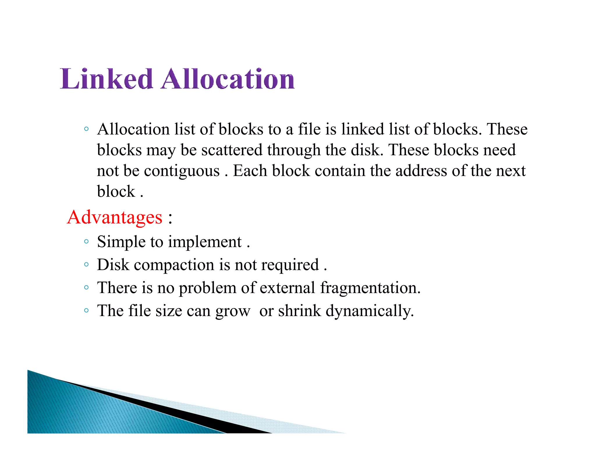 ◦ Allocation list of blocks to a file is linked list of blocks. These
blocks may be scattered through the disk. These blocks need
not be contiguous . Each block contain the address of the next
block .
Advantages :
◦◦ Simple to implement .
◦ Disk compaction is not required .
◦ There is no problem of external fragmentation.
◦ The file size can grow or shrink dynamically.
 
