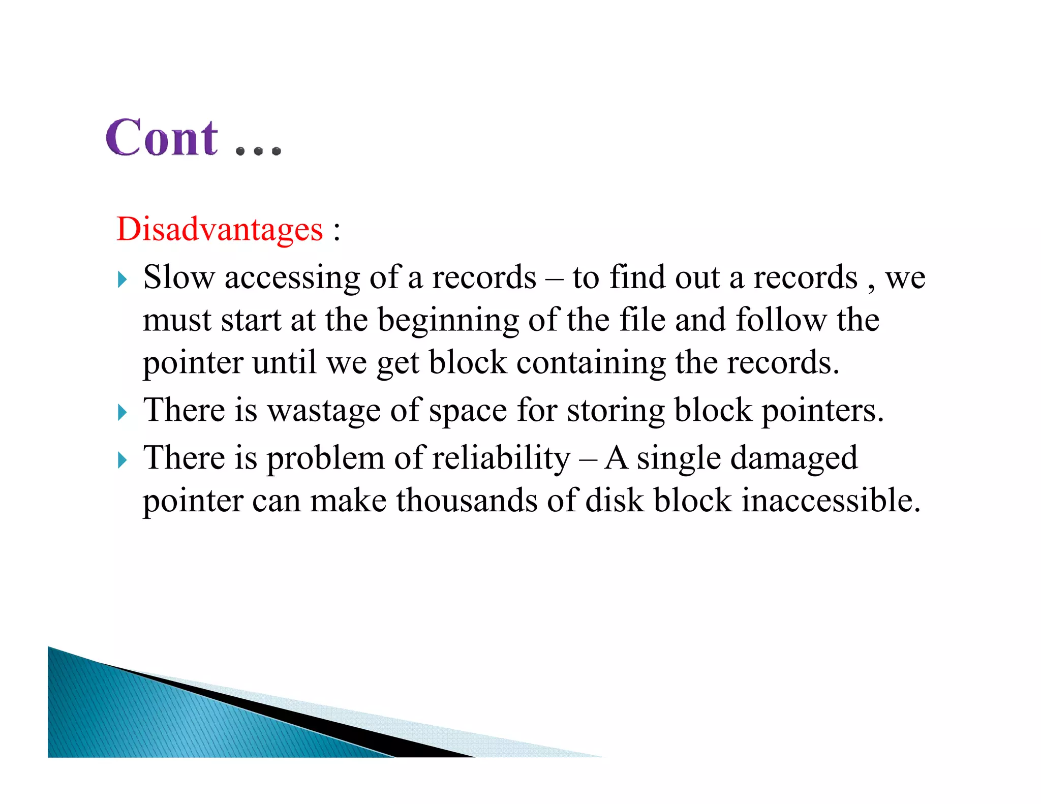 Disadvantages :
Slow accessing of a records – to find out a records , we
must start at the beginning of the file and follow the
pointer until we get block containing the records.
There is wastage of space for storing block pointers.There is wastage of space for storing block pointers.
There is problem of reliability – A single damaged
pointer can make thousands of disk block inaccessible.
 