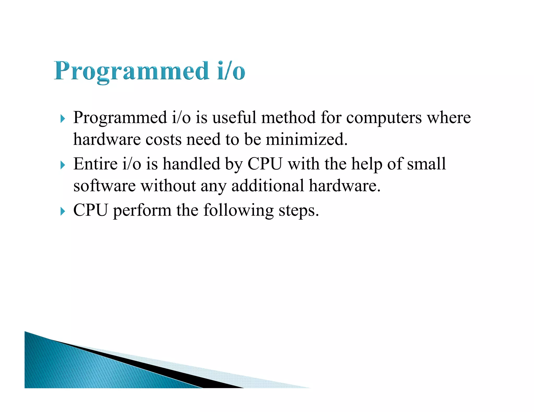 Programmed i/o is useful method for computers where
hardware costs need to be minimized.
Entire i/o is handled by CPU with the help of small
software without any additional hardware.
CPU perform the following steps.CPU perform the following steps.
 