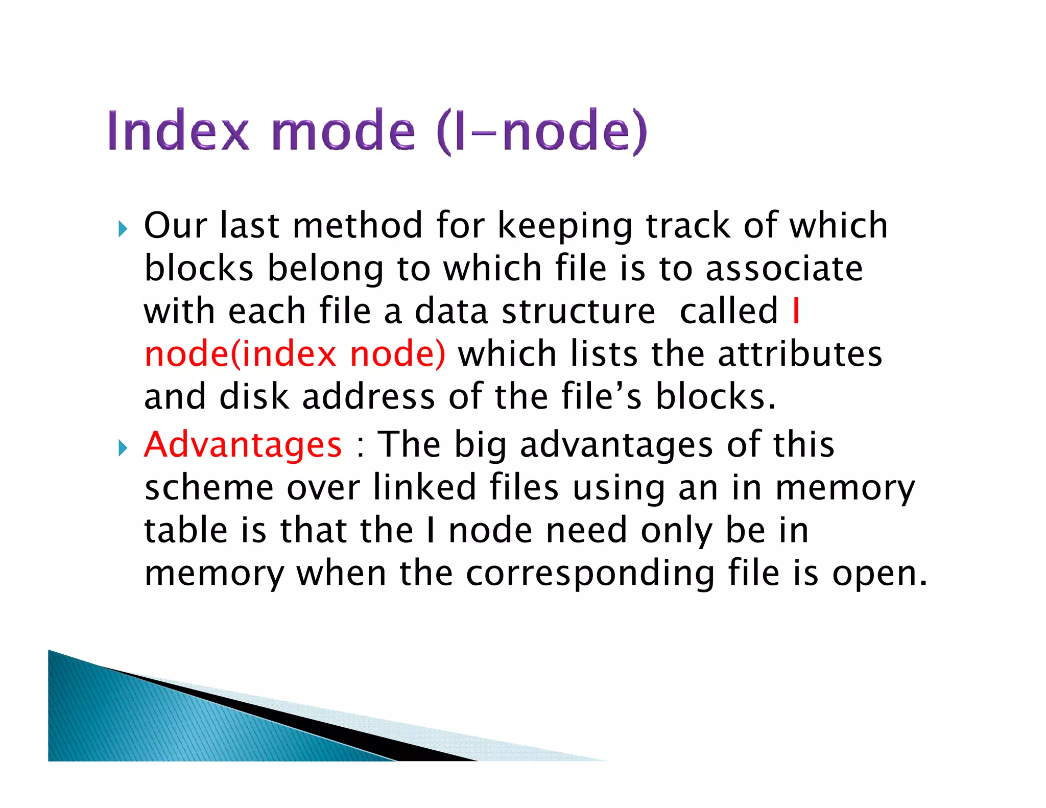 Our last method for keeping track of which
blocks belong to which file is to associate
with each file a data structure called I
node(index node) which lists the attributes
and disk address of the file’s blocks.and disk address of the file’s blocks.
Advantages : The big advantages of this
scheme over linked files using an in memory
table is that the I node need only be in
memory when the corresponding file is open.
 