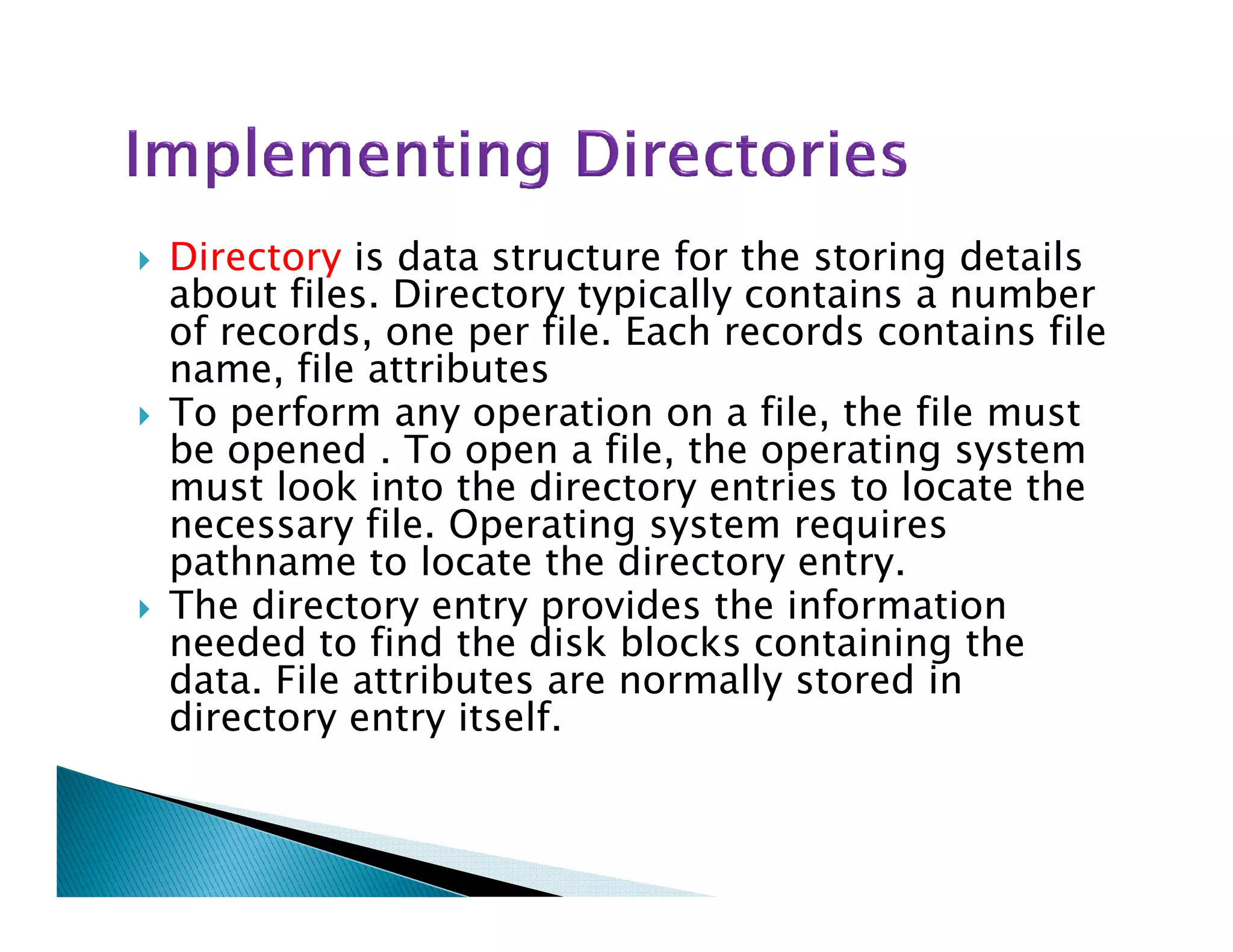 Directory is data structure for the storing details
about files. Directory typically contains a number
of records, one per file. Each records contains file
name, file attributes
To perform any operation on a file, the file must
be opened . To open a file, the operating system
must look into the directory entries to locate themust look into the directory entries to locate the
necessary file. Operating system requires
pathname to locate the directory entry.
The directory entry provides the information
needed to find the disk blocks containing the
data. File attributes are normally stored in
directory entry itself.
 