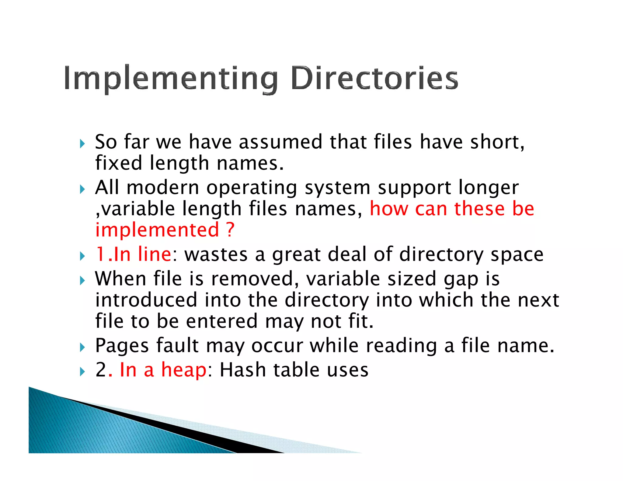 So far we have assumed that files have short,
fixed length names.
All modern operating system support longer
,variable length files names, how can these be
implemented ?
1.In line: wastes a great deal of directory space
When file is removed, variable sized gap is
introduced into the directory into which the next
file to be entered may not fit.
Pages fault may occur while reading a file name.
2. In a heap: Hash table uses
 