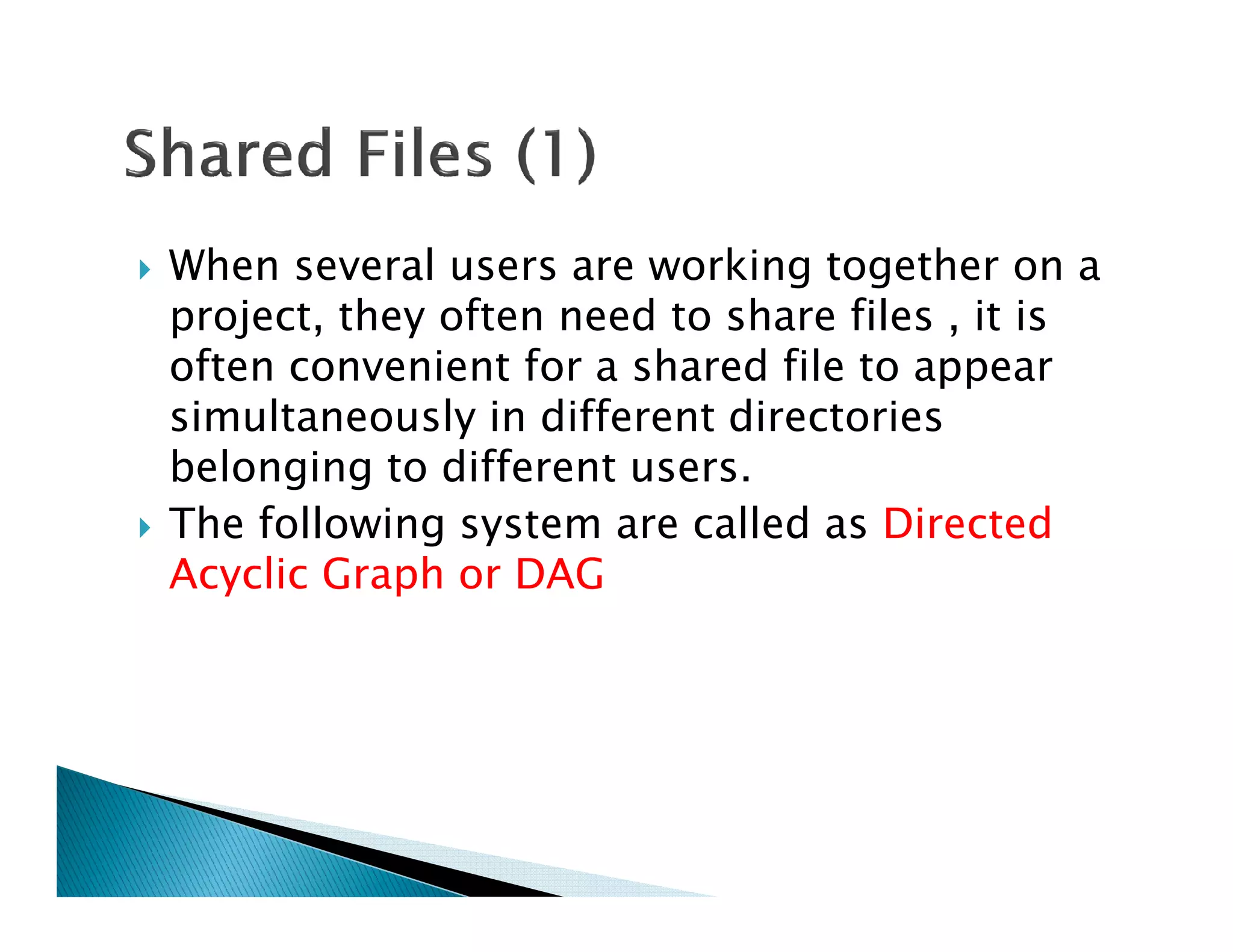 When several users are working together on a
project, they often need to share files , it is
often convenient for a shared file to appear
simultaneously in different directories
belonging to different users.belonging to different users.
The following system are called as Directed
Acyclic Graph or DAG
 