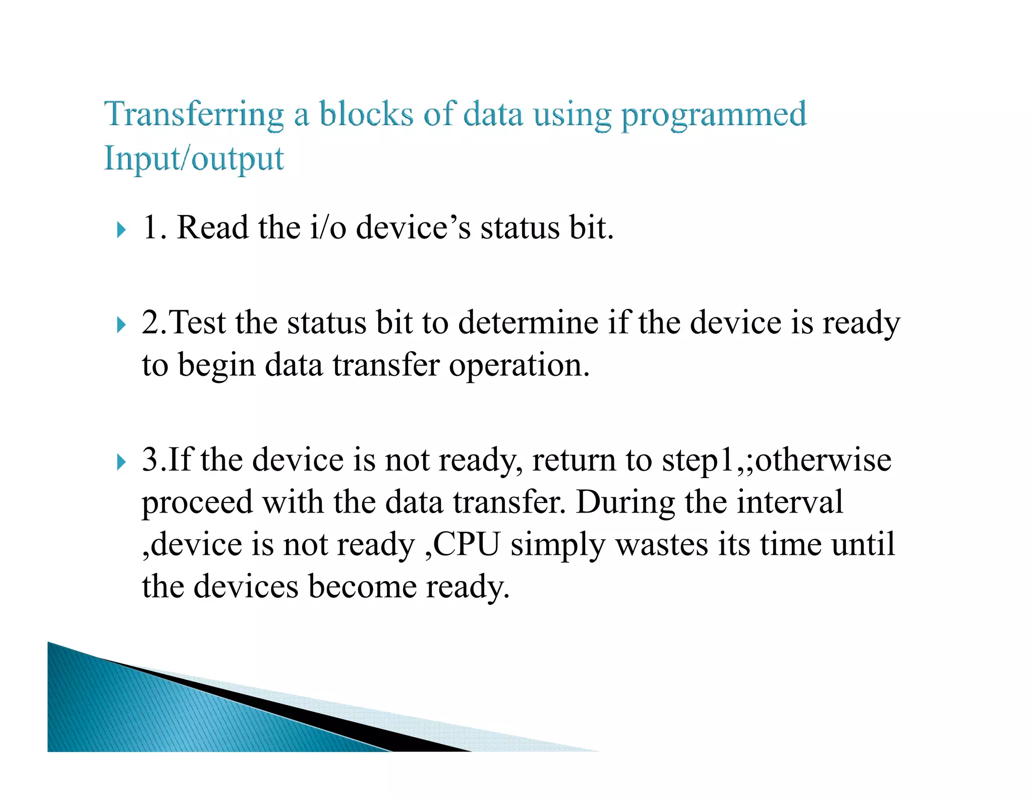 1. Read the i/o device’s status bit.
2.Test the status bit to determine if the device is ready
to begin data transfer operation.
3.If the device is not ready, return to step1,;otherwise
proceed with the data transfer. During the interval
,device is not ready ,CPU simply wastes its time until
the devices become ready.
 