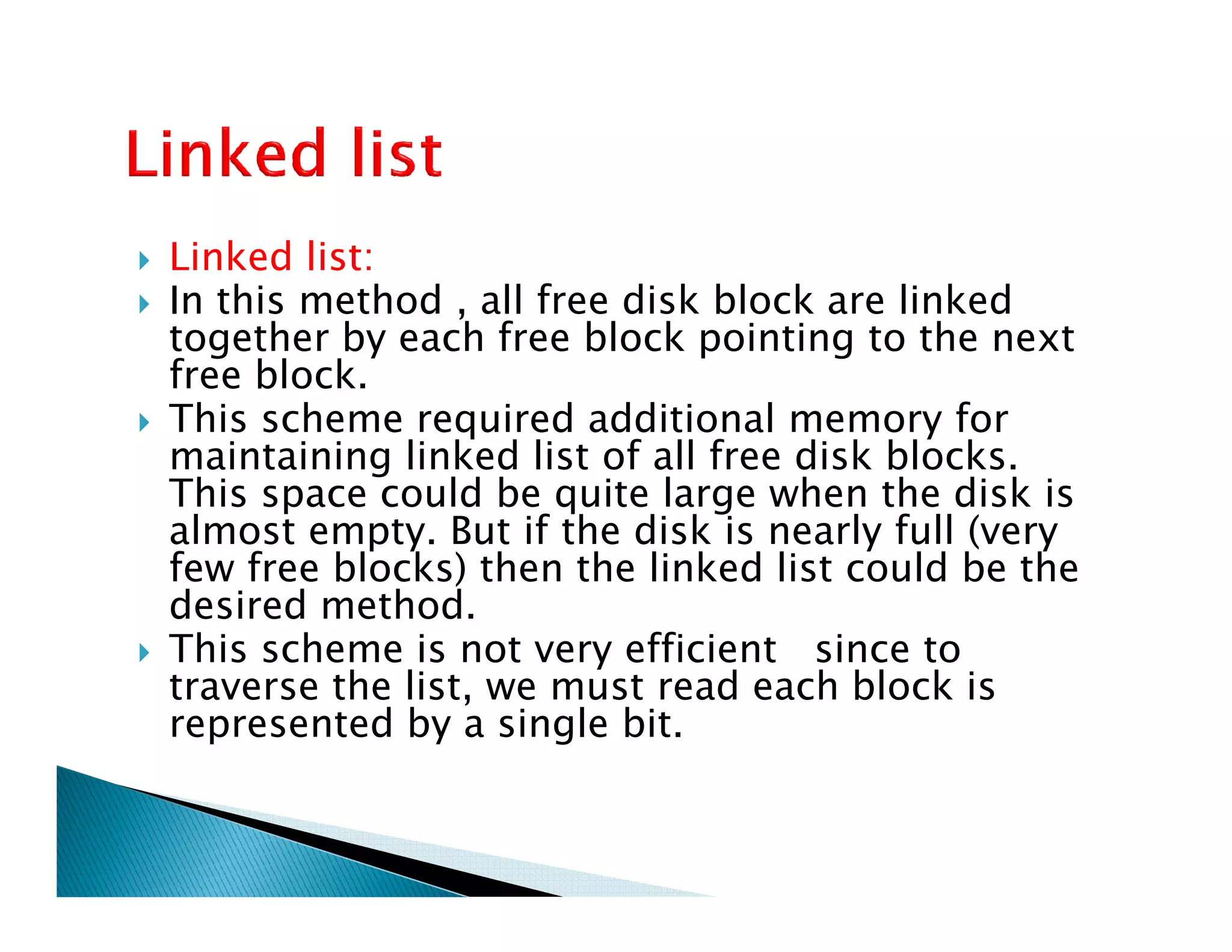 Linked list:
In this method , all free disk block are linked
together by each free block pointing to the next
free block.
This scheme required additional memory for
maintaining linked list of all free disk blocks.
This space could be quite large when the disk is
maintaining linked list of all free disk blocks.
This space could be quite large when the disk is
almost empty. But if the disk is nearly full (very
few free blocks) then the linked list could be the
desired method.
This scheme is not very efficient since to
traverse the list, we must read each block is
represented by a single bit.
 