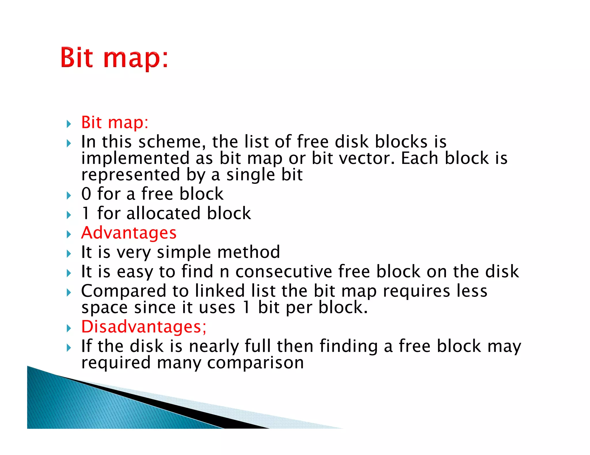 Bit map:
In this scheme, the list of free disk blocks is
implemented as bit map or bit vector. Each block is
represented by a single bit
0 for a free block
1 for allocated block
AdvantagesAdvantages
It is very simple method
It is easy to find n consecutive free block on the disk
Compared to linked list the bit map requires less
space since it uses 1 bit per block.
Disadvantages;
If the disk is nearly full then finding a free block may
required many comparison
 