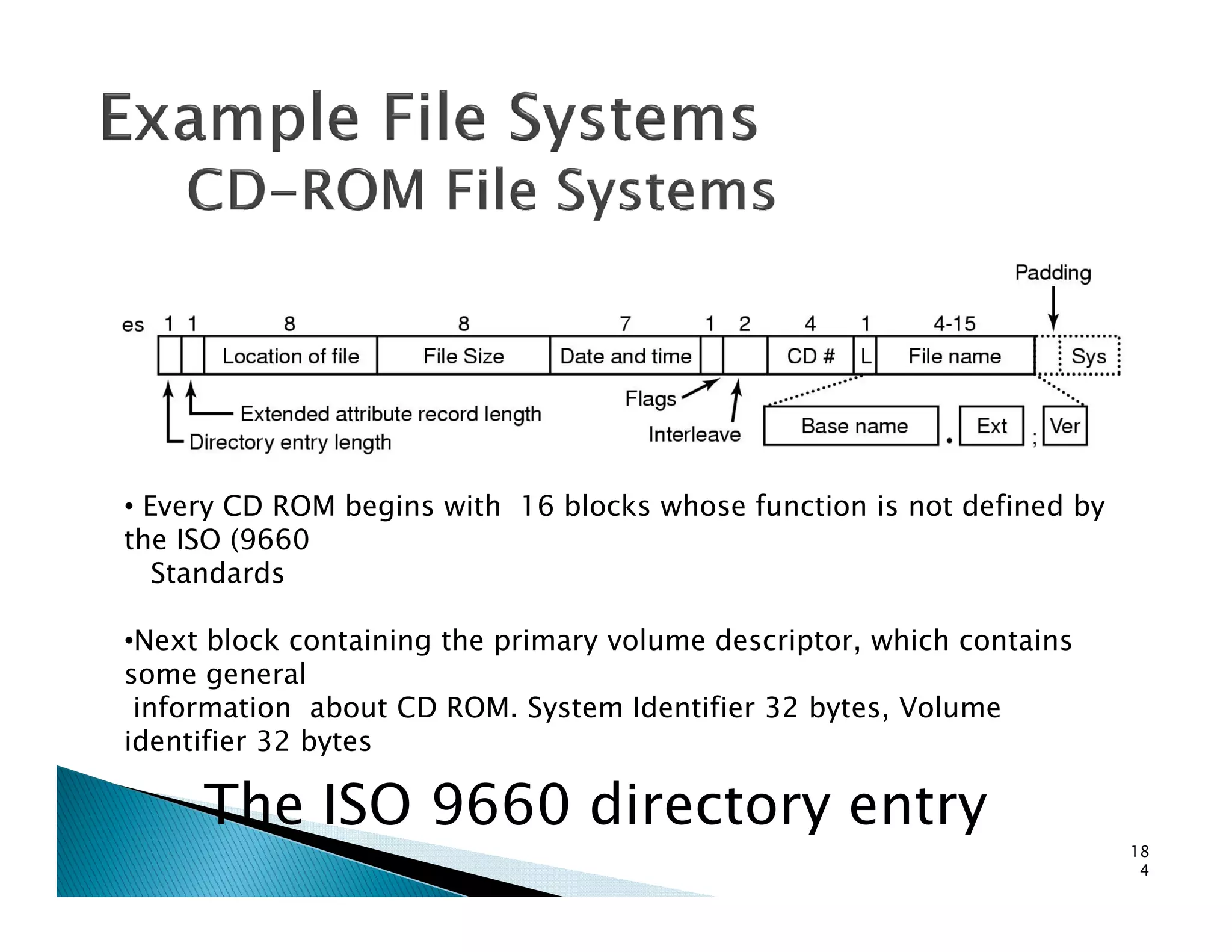 The ISO 9660 directory entry
18
4
• Every CD ROM begins with 16 blocks whose function is not defined by
the ISO (9660
Standards
•Next block containing the primary volume descriptor, which contains
some general
information about CD ROM. System Identifier 32 bytes, Volume
identifier 32 bytes
 