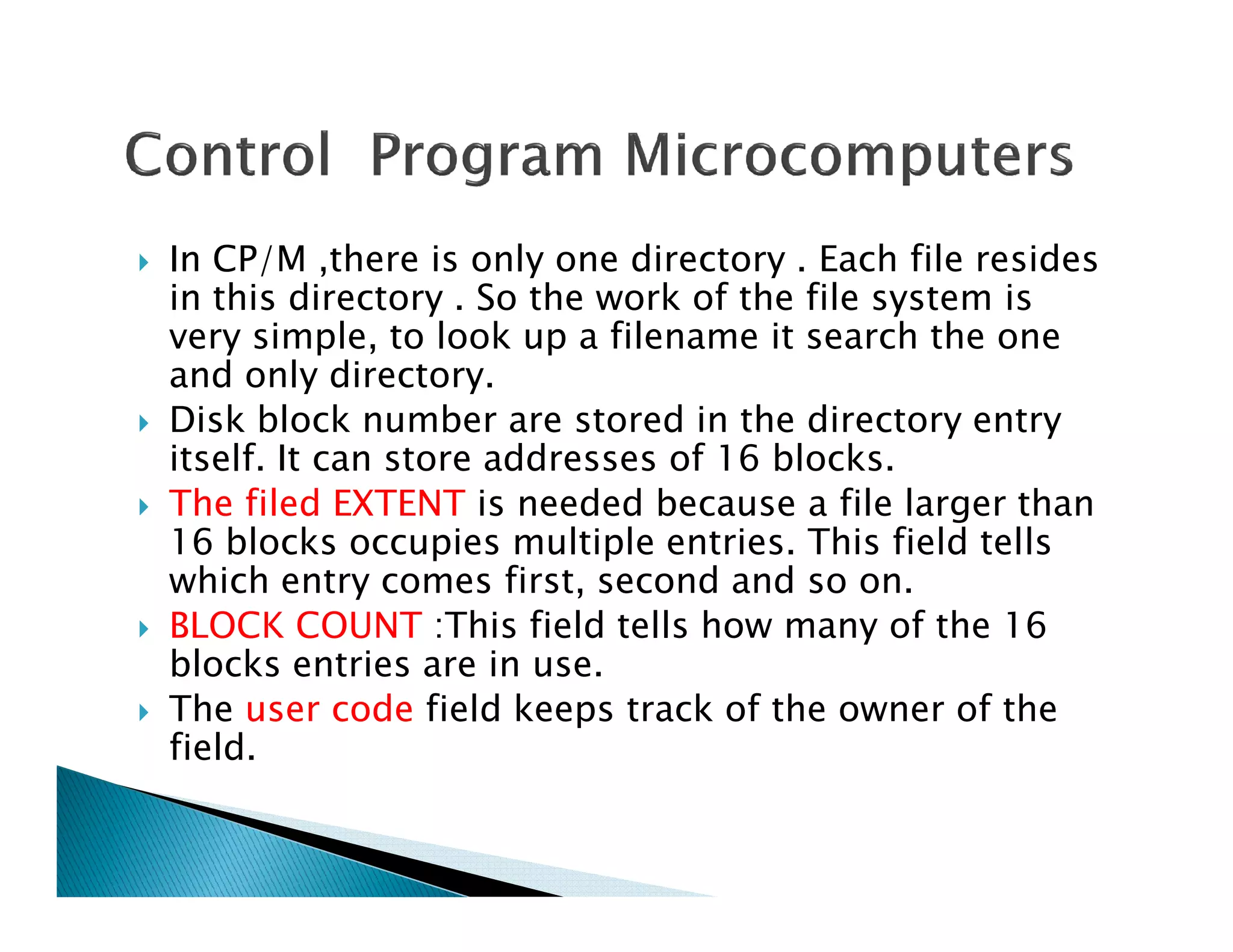 In CP/M ,there is only one directory . Each file resides
in this directory . So the work of the file system is
very simple, to look up a filename it search the one
and only directory.
Disk block number are stored in the directory entry
itself. It can store addresses of 16 blocks.itself. It can store addresses of 16 blocks.
The filed EXTENT is needed because a file larger than
16 blocks occupies multiple entries. This field tells
which entry comes first, second and so on.
BLOCK COUNT :This field tells how many of the 16
blocks entries are in use.
The user code field keeps track of the owner of the
field.
 