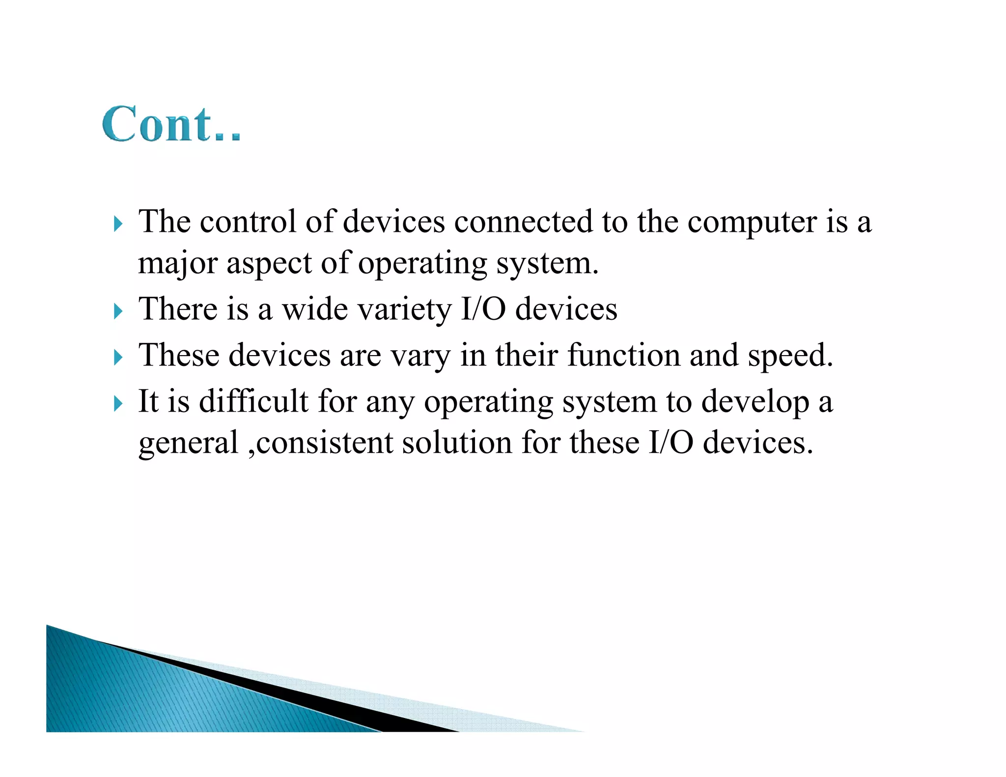 The control of devices connected to the computer is a
major aspect of operating system.
There is a wide variety I/O devices
These devices are vary in their function and speed.
It is difficult for any operating system to develop aIt is difficult for any operating system to develop a
general ,consistent solution for these I/O devices.
 