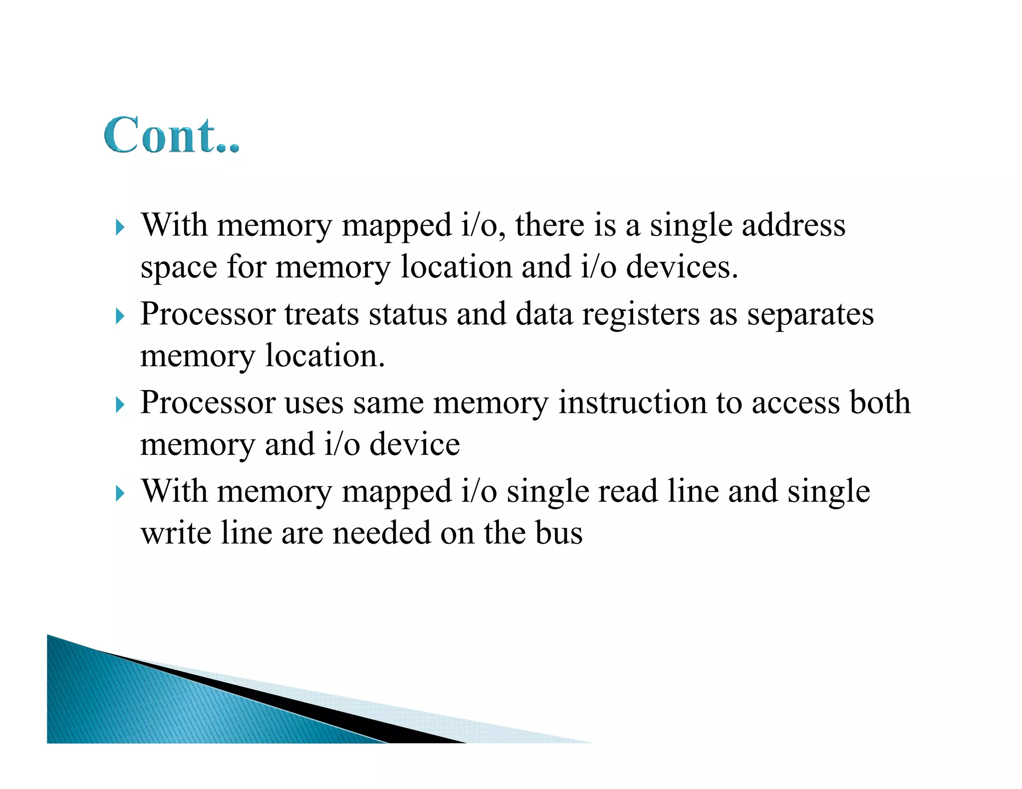 With memory mapped i/o, there is a single address
space for memory location and i/o devices.
Processor treats status and data registers as separates
memory location.
Processor uses same memory instruction to access bothProcessor uses same memory instruction to access both
memory and i/o device
With memory mapped i/o single read line and single
write line are needed on the bus
 