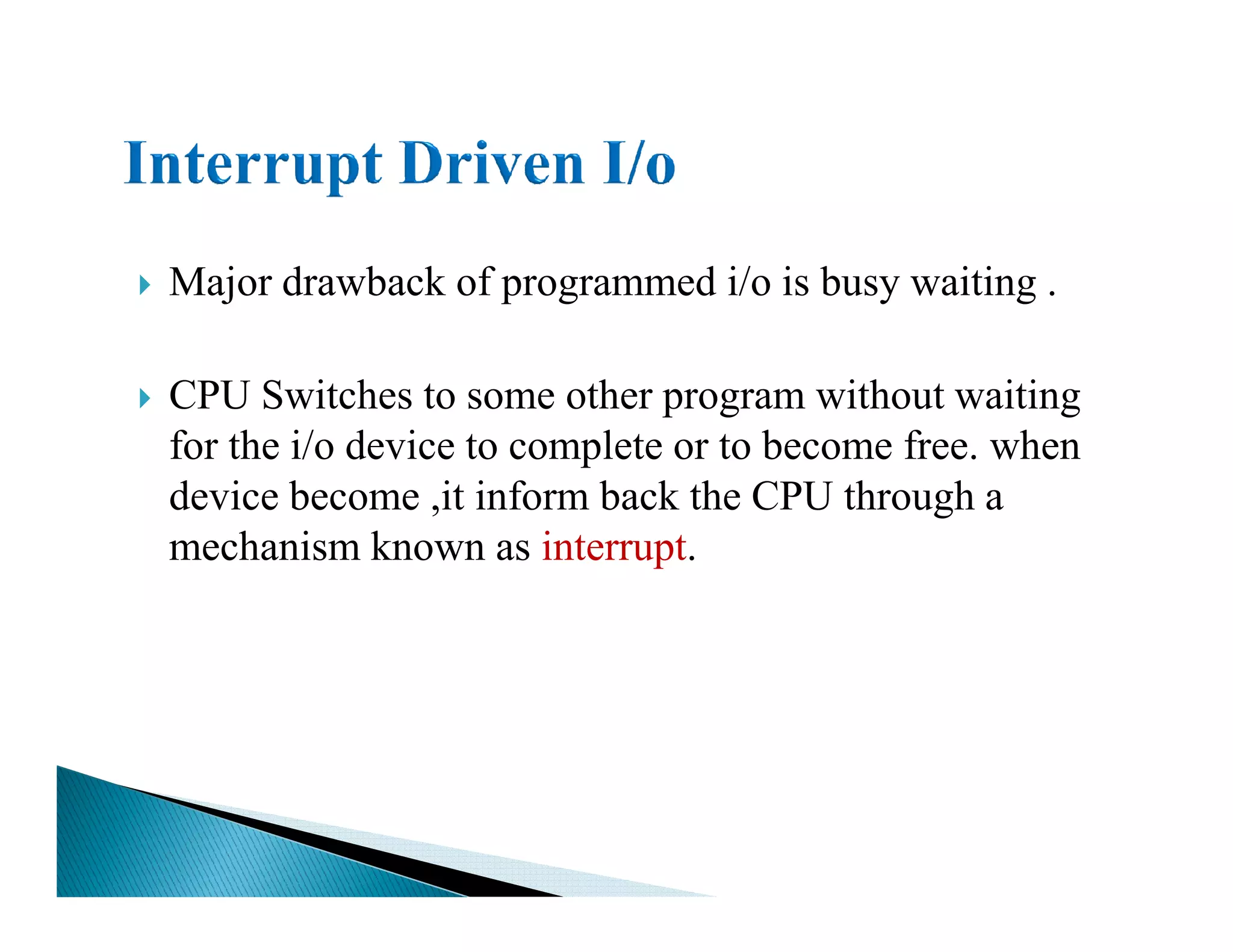 Major drawback of programmed i/o is busy waiting .
CPU Switches to some other program without waiting
for the i/o device to complete or to become free. when
device become ,it inform back the CPU through adevice become ,it inform back the CPU through a
mechanism known as interrupt.
 