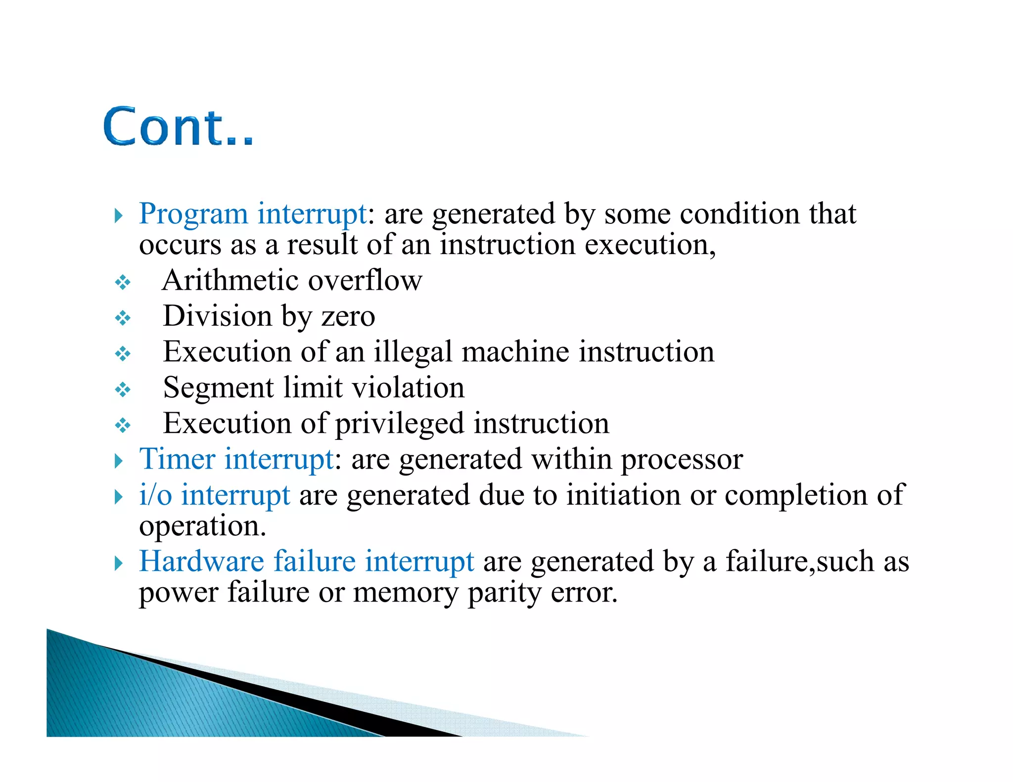 Program interrupt: are generated by some condition that
occurs as a result of an instruction execution,
Arithmetic overflow
Division by zero
Execution of an illegal machine instruction
Segment limit violationSegment limit violation
Execution of privileged instruction
Timer interrupt: are generated within processor
i/o interrupt are generated due to initiation or completion of
operation.
Hardware failure interrupt are generated by a failure,such as
power failure or memory parity error.
 