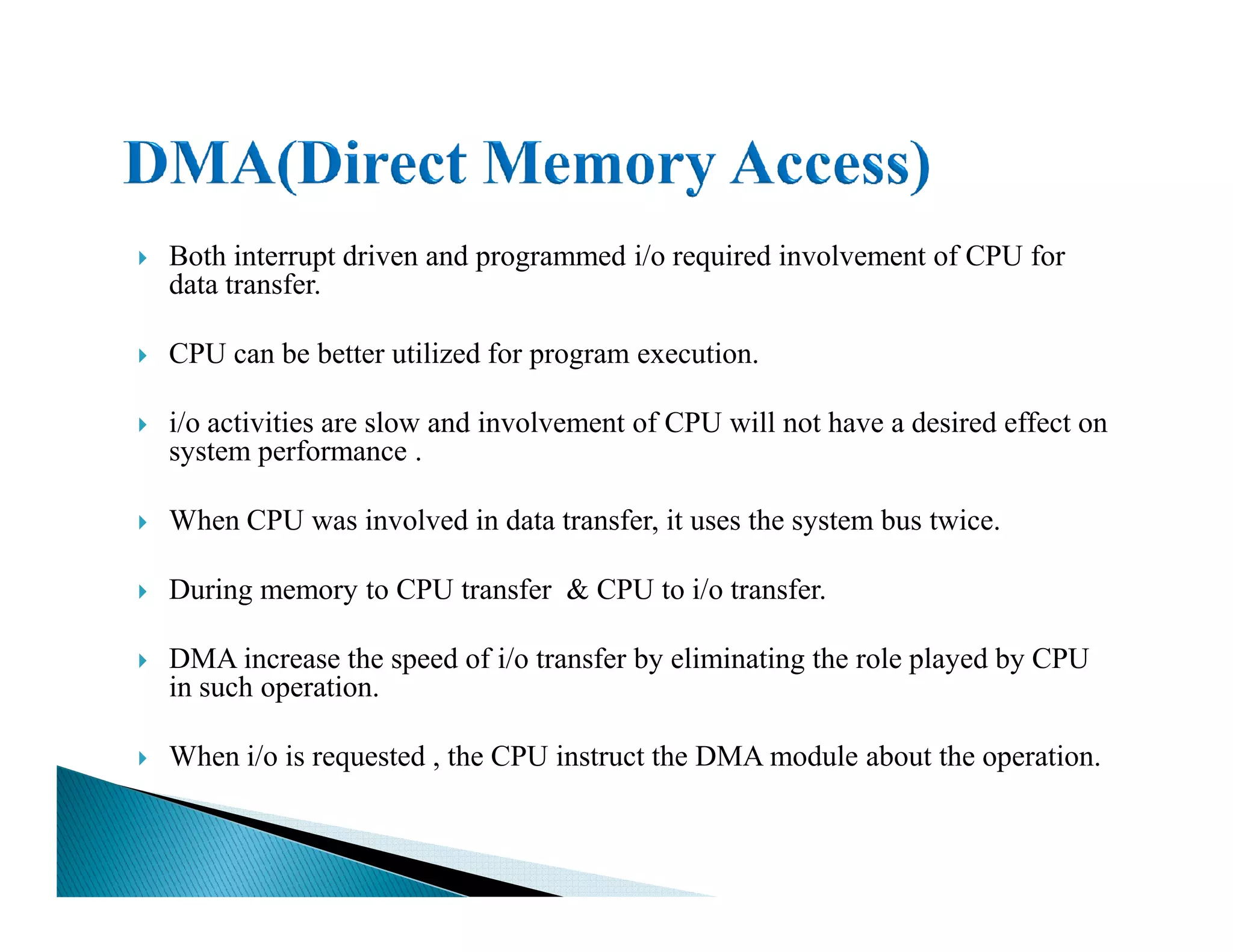 Both interrupt driven and programmed i/o required involvement of CPU for
data transfer.
CPU can be better utilized for program execution.
i/o activities are slow and involvement of CPU will not have a desired effect on
system performance .
When CPU was involved in data transfer, it uses the system bus twice.
During memory to CPU transfer & CPU to i/o transfer.
DMA increase the speed of i/o transfer by eliminating the role played by CPU
in such operation.
When i/o is requested , the CPU instruct the DMA module about the operation.
 