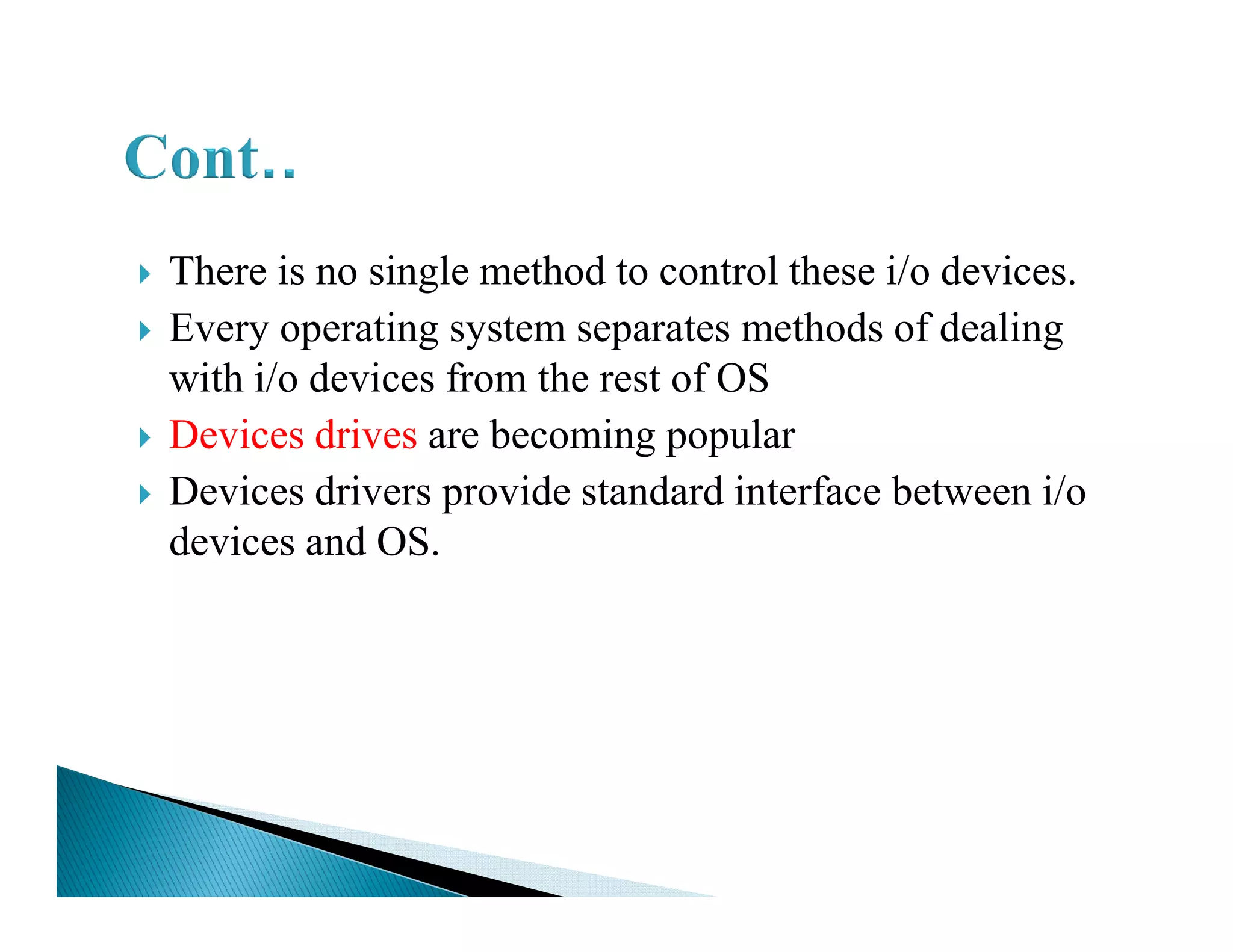 There is no single method to control these i/o devices.
Every operating system separates methods of dealing
with i/o devices from the rest of OS
Devices drives are becoming popular
Devices drivers provide standard interface between i/oDevices drivers provide standard interface between i/o
devices and OS.
 