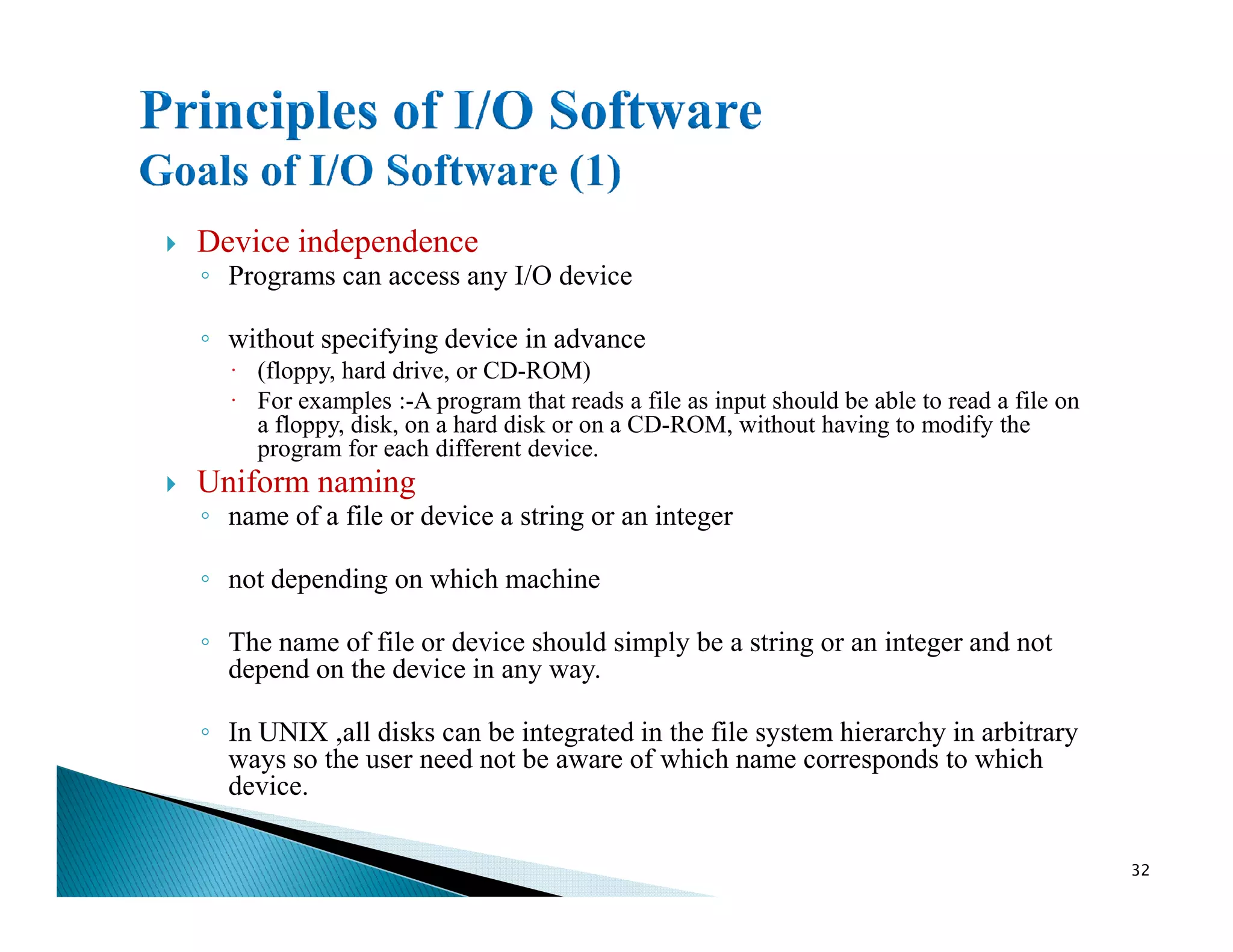 Device independence
◦ Programs can access any I/O device
◦ without specifying device in advance
· (floppy, hard drive, or CD-ROM)
· For examples :-A program that reads a file as input should be able to read a file on
a floppy, disk, on a hard disk or on a CD-ROM, without having to modify the
program for each different device.
Uniform namingUniform naming
◦ name of a file or device a string or an integer
◦ not depending on which machine
◦ The name of file or device should simply be a string or an integer and not
depend on the device in any way.
◦ In UNIX ,all disks can be integrated in the file system hierarchy in arbitrary
ways so the user need not be aware of which name corresponds to which
device.
32
 