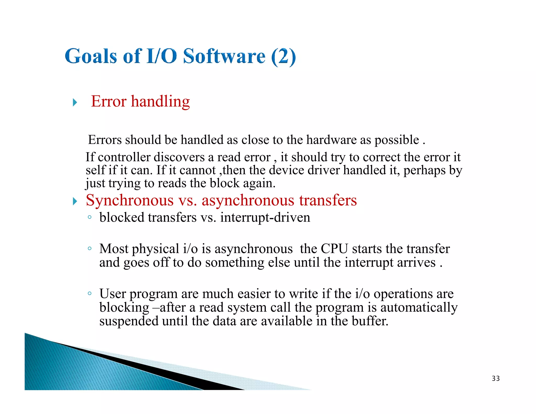Error handling
Errors should be handled as close to the hardware as possible .
If controller discovers a read error , it should try to correct the error it
self if it can. If it cannot ,then the device driver handled it, perhaps by
just trying to reads the block again.
Synchronous vs. asynchronous transfersSynchronous vs. asynchronous transfers
◦ blocked transfers vs. interrupt-driven
◦ Most physical i/o is asynchronous the CPU starts the transfer
and goes off to do something else until the interrupt arrives .
◦ User program are much easier to write if the i/o operations are
blocking –after a read system call the program is automatically
suspended until the data are available in the buffer.
33
 