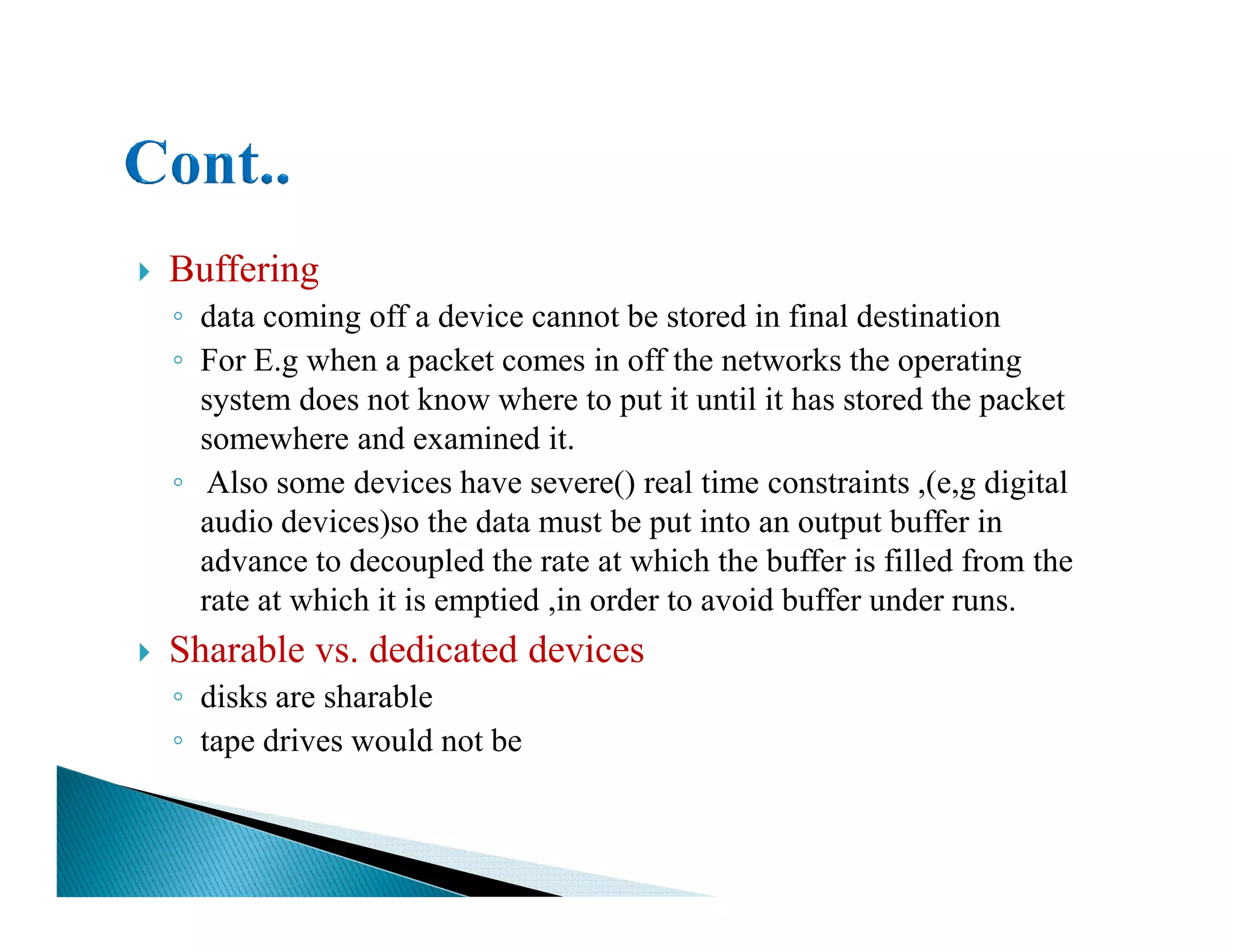 Buffering
◦ data coming off a device cannot be stored in final destination
◦ For E.g when a packet comes in off the networks the operating
system does not know where to put it until it has stored the packet
somewhere and examined it.
◦ Also some devices have severe() real time constraints ,(e,g digital◦ Also some devices have severe() real time constraints ,(e,g digital
audio devices)so the data must be put into an output buffer in
advance to decoupled the rate at which the buffer is filled from the
rate at which it is emptied ,in order to avoid buffer under runs.
Sharable vs. dedicated devices
◦ disks are sharable
◦ tape drives would not be
 