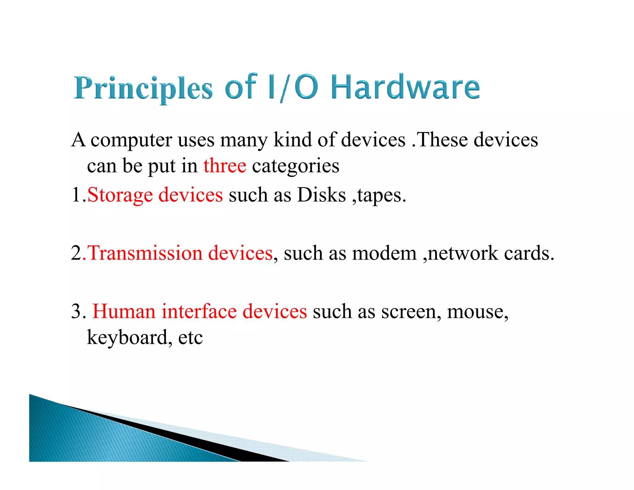 A computer uses many kind of devices .These devices
can be put in three categories
1.Storage devices such as Disks ,tapes.
2.Transmission devices, such as modem ,network cards.2.Transmission devices, such as modem ,network cards.
3. Human interface devices such as screen, mouse,
keyboard, etc
 