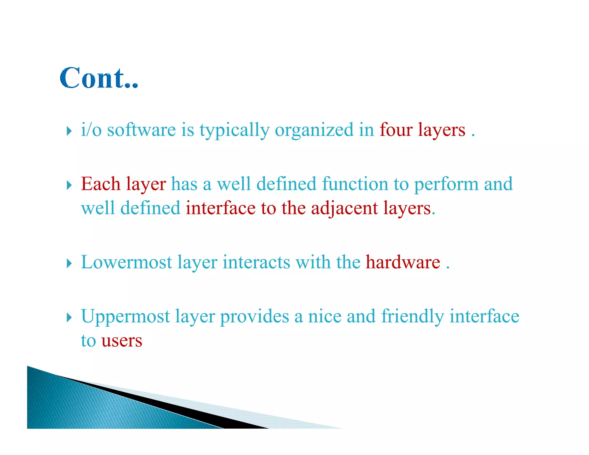 i/o software is typically organized in four layers .
Each layer has a well defined function to perform and
well defined interface to the adjacent layers.
Lowermost layer interacts with the hardware .
Uppermost layer provides a nice and friendly interface
to users
 